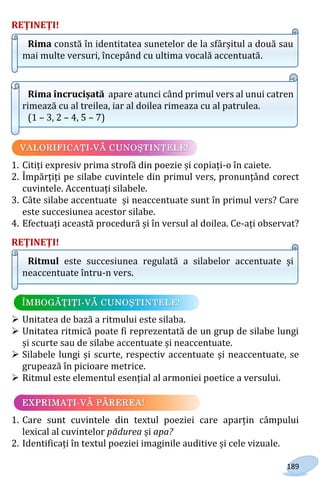 189
REŢINEŢI!
Rima constă în identitatea sunetelor de la sfârșitul a două sau
mai multe versuri, începând cu ultima vocală accentuată.
Rima încrucișată apare atunci când primul vers al unui catren
rimează cu al treilea, iar al doilea rimeaza cu al patrulea.
(1 – 3, 2 – 4, 5 – 7)
1. Citiți expresiv prima strofă din poezie și copiați-o în caiete.
2. Împărțiți pe silabe cuvintele din primul vers, pronunțând corect
cuvintele. Accentuați silabele.
3. Câte silabe accentuate și neaccentuate sunt în primul vers? Care
este succesiunea acestor silabe.
4. Efectuați această procedură și în versul al doilea. Ce-ați observat?
REŢINEŢI!
Ritmul este succesiunea regulată a silabelor accentuate și
neaccentuate întru-n vers.
 Unitatea de bază a ritmului este silaba.
 Unitatea ritmică poate fi reprezentată de un grup de silabe lungi
și scurte sau de silabe accentuate și neaccentuate.
 Silabele lungi și scurte, respectiv accentuate și neaccentuate, se
grupează în picioare metrice.
 Ritmul este elementul esențial al armoniei poetice a versului.
1. Care sunt cuvintele din textul poeziei care aparțin câmpului
lexical al cuvintelor pădurea și apa?
2. Identificați în textul poeziei imaginile auditive și cele vizuale.
Право для безоплатного розміщення підручника в мережі Інтернет має
Міністерство освіти і науки України http://mon.gov.ua/ та Інститут модернізації змісту освіти https://imzo.gov.ua
 