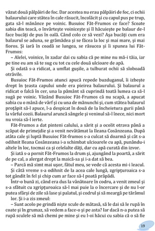 19
văzut două pâlpâiri de foc. Dar acestea nu erau pâlpâiri de foc, ci ochii
balaurului care stătea în cale răsucit, încolăcit şi cu capul pus pe trup,
gata să-l mănânce pe voinic. Busuioc Făt-Frumos ce face? Scoate
sabia din teacă, o învârteşte voiniceşte şi îl hăcuieşte pe balaur de-l
face bucăţi de pus în oală. Când colo ce să vezi? Aşa bucăţi cum era
balaurul se aduna, se grămădea şi se făcea la loc şi mai mare, şi mai
fioros. Şi iară în coadă se lungea, se răsucea şi îi spunea lui Făt-
Frumos:
– Alelei, voinice, în zadar dai cu sabia că pe mine nu mă-i tăia, iar
pe tine eu am să te sug cu tot cu cele două ulcioare de apă.
Şi odată s-a ridicat, a umflat guşile, a tulburat ochii să sloboadă
otrăvile.
Busuioc Făt-Frumos atunci apucă repede buzduganul, îi izbeşte
drept în ţeasta capului unde era pieirea balaurului. Şi balaurul a
ridicat o falcă în cer, una la pământ să cuprindă toată lumea ca să-l
sugă pe voinic. Văzând Busuioc Făt-Frumos că nu scapă, a apucat
sabia cu o mână de vârf şi cu una de mănunchi şi, cum stătea balaurul
proţăpit să-l apuce, l-a despicat în două de la încheietura gurii până
la vârful cozii. Balaurul aruncă sângele şi veninul să-l înece, nici mort
nu vroia să-l ierte.
Făt-Frumos a dat pinteni calului, a sărit şi a ocolit otrava până a
scăpat de primejdie şi a venit nevătămat la Ileana Cosânzeana. După
atâta cale şi luptă Busuioc Făt-frumos s-a culcat să doarmă şi cât s-a
odihnit Ileana Cosânzeana i-a schimbat ulcioarele cu apă, punându-i
altele în loc, tocmai ca şi celelalte dăţi, dar cu apă curată din izvor.
Şi iată s-a pornit Făt-Frumos la drum şi, ajungând la poartă, a sărit
de pe cal, a alergat drept la maică-sa şi i-a dat să bea.
– Parcă mă simt mai uşor, fătul meu, se vede că acesta mi-i leacul.
Şi câtă vreme s-a odihnit de la acea cale lungă, zgripţuroaica s-a
tot gândit în fel şi chip cum ar face să-l poată prăpădi.
Într-o bună zi, când era dus la vânătoare în codru, a venit zmeul şi
s-a sfătuit cu zgripţuroaica să-l mai puie la o încercare şi de nu l-or
putea sfârşi de zile să lase şi palatul, şi codrul şi să meargă pe tărâmul
lor. Şi i-a zis zmeul:
– Sunt acolo pe grindă nişte scule de mătasă, să le dai să le rupă în
coate şi în grumaz, să vedem a face-o şi pe asta? Iar dacă n-a putea să
rupă sculele să mă chemi pe mine şi eu l-oi hăcui cu sabia că o să fie
Право для безоплатного розміщення підручника в мережі Інтернет має
Міністерство освіти і науки України http://mon.gov.ua/ та Інститут модернізації змісту освіти https://imzo.gov.ua
 
