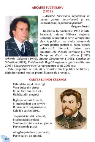 192
ARCADIE SUCEVEANU
(1952)
„…Arcadie Suceveanu reprezintă nu
numai poezia bucovineană și cea
basarabeană, ci poezia în general.”
Grigore Bostan
Născut la 16 noiembrie 1952 în satul
Suceveni, raionul Hliboca, regiunea
Cernăuţi. A început să scrie versuri fiind
elev. A publicat mai multe volume de
versuri pentru maturi și copii, eseuri,
publicistică literară, dintre care
amintim: Mă cheamă cuvintele (1979),
Mesaje la sfârşit de mileniu (1987),
Arhivele Golgotei (1990), Eterna Danemarcă (1995), Corabia lui
Sebastian (2003), Emisferele de Magdeburg (eseuri, portrete literare,
2005), Cheiţe pentru vise (versuri pentru copii, 2005) ş.a.
Este președinte al Uniunii Scriitorilor din Republica Moldova și
deținător al mai multor premii literare de prestigiu.
CARTEA LUI MOŞ CREANGĂ
Câteodată, când mă strigă
Vara dulce din cireşi,
Mi se face dor de Nică –
Un băiat din megieşi.
Îl găsesc atunci în carte,
Şi-nţeleşi doar din priviri –
O pornim în doi prin toate
Cele file cu-Amintiri…
La prichiciul dat cu humă,
Sturlubatici şi şoltici,
Suntem vornici mari, nu glumă,
Peste sate de pisici.
Alergăm prin lunci, pe creşte,
Peste pajişti de amiezi,
Право для безоплатного розміщення підручника в мережі Інтернет має
Міністерство освіти і науки України http://mon.gov.ua/ та Інститут модернізації змісту освіти https://imzo.gov.ua
 