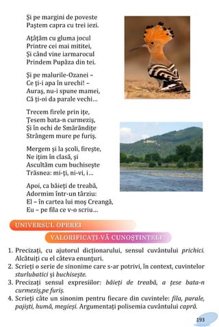 193
Şi pe margini de poveste
Paştem capra cu trei iezi.
Aţâţăm cu gluma jocul
Printre cei mai mititei,
Şi când vine iarmarocul
Prindem Pupăza din tei.
Şi pe malurile-Ozanei –
Ce ţi-i apa în urechi! –
Auraş, nu-i spune mamei,
Că ți-oi da parale vechi…
Trecem firele prin iţe,
Ţesem bata-n curmeziş,
Şi în ochi de Smărăndiţe
Strângem mure pe furiş.
Mergem şi la şcoli, fireşte,
Ne iţim în clasă, şi
Ascultăm cum buchiseşte
Trăsnea: mi-ţi, ni-vi, i…
Apoi, ca băieţi de treabă,
Adormim într-un târziu:
El – în cartea lui moş Creangă,
Eu – pe fila ce v-o scriu…
1. Precizați, cu ajutorul dicționarului, sensul cuvântului prichici.
Alcătuiți cu el câteva enunțuri.
2. Scrieți o serie de sinonime care s-ar potrivi, în context, cuvintelor
sturlubatici și buchisește.
3. Precizați sensul expresiilor: băieți de treabă, a țese bata-n
curmeziș,pe furiș.
4. Scrieți câte un sinonim pentru fiecare din cuvintele: fila, parale,
pajiști, humă, megieși. Argumentați polisemia cuvântului capră.
Право для безоплатного розміщення підручника в мережі Інтернет має
Міністерство освіти і науки України http://mon.gov.ua/ та Інститут модернізації змісту освіти https://imzo.gov.ua
 