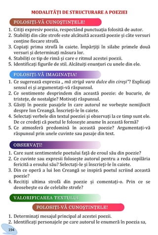 194
MODALITĂȚI DE STRUCTURARE A POEZIEI
1. Citiți expresiv poezia, respectând punctuația folosită de autor.
2. Stabiliți din câte strofe este alcătuită această poezie și câte versuri
conține fiecare strofă.
3. Copiați prima strofă în caiete. Împărțiți în silabe primele două
versuri și determinați măsura lor.
4. Stabiliți ce tip de rimă și care e ritmul acestei poezii.
5. Identificați figurile de stil. Alcătuiți enunțuri cu unele din ele.
1. Ce sugerează expresia „ mă strigă vara dulce din cireși”? Explicați
sensul ei și argumentați-vă răspunsul.
2. Ce sentimente desprindem din această poezie: de bucurie, de
tristețe, de nostalgie? Motivați răspunsul.
3. Găsiți în poezie pasajele în care autorul ne vorbește nemijlocit
despre Ion Creangă. Înscrieți-le în caiete.
4. Selectați verbele din textul poeziei și observați la ce timp sunt ele.
De ce credeți că poetul le folosește anume în această formă?
5. Ce atmosferă predomină în această poezie? Argumentați-vă
răspunsul prin unele cuvinte sau pasaje din text.
1. Care sunt sentimentele poetului față de eroul său din poezie?
2. Ce cuvinte sau expresii folosește autorul pentru a reda copilăria
fericită a eroului său? Selectați-le și înscrieți-le în caiete.
3. Din ce operă a lui Ion Creangă se inspiră poetul scriind această
poezie?
4. Recitiți ultima strofă din poezie și comentați-o. Prin ce se
deosebește ea de celelalte strofe?
1. Determinați mesajul principal al acestei poezii.
2. Identificați personajele pe care autorul le enumeră în poezia sa,
Право для безоплатного розміщення підручника в мережі Інтернет має
Міністерство освіти і науки України http://mon.gov.ua/ та Інститут модернізації змісту освіти https://imzo.gov.ua
 