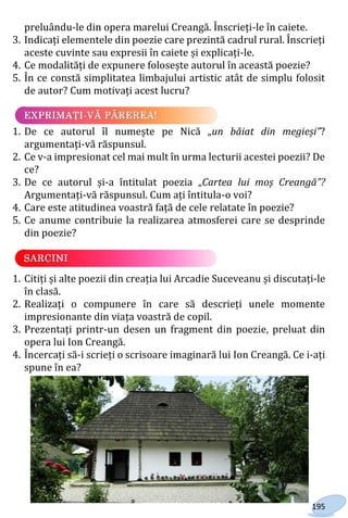 195
preluându-le din opera marelui Creangă. Înscrieți-le în caiete.
3. Indicați elementele din poezie care prezintă cadrul rural. Înscrieți
aceste cuvinte sau expresii în caiete și explicați-le.
4. Ce modalități de expunere folosește autorul în această poezie?
5. În ce constă simplitatea limbajului artistic atât de simplu folosit
de autor? Cum motivați acest lucru?
1. De ce autorul îl numește pe Nică „un băiat din megieși”?
argumentați-vă răspunsul.
2. Ce v-a impresionat cel mai mult în urma lecturii acestei poezii? De
ce?
3. De ce autorul și-a întitulat poezia „Cartea lui moș Creangă”?
Argumentați-vă răspunsul. Cum ați întitula-o voi?
4. Care este atitudinea voastră față de cele relatate în poezie?
5. Ce anume contribuie la realizarea atmosferei care se desprinde
din poezie?
1. Citiți și alte poezii din creația lui Arcadie Suceveanu și discutați-le
în clasă.
2. Realizați o compunere în care să descrieți unele momente
impresionante din viața voastră de copil.
3. Prezentați printr-un desen un fragment din poezie, preluat din
opera lui Ion Creangă.
4. Încercați să-i scrieți o scrisoare imaginară lui Ion Creangă. Ce i-ați
spune în ea?
Право для безоплатного розміщення підручника в мережі Інтернет має
Міністерство освіти і науки України http://mon.gov.ua/ та Інститут модернізації змісту освіти https://imzo.gov.ua
 