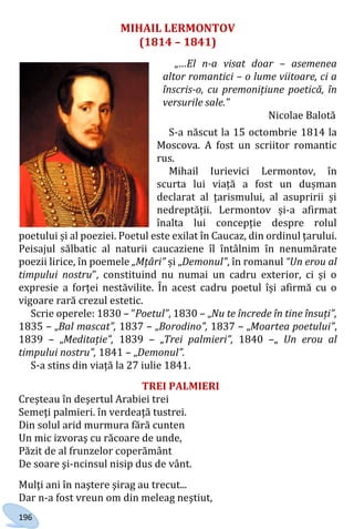 196
MIHAIL LERMONTOV
(1814 – 1841)
„…El n-a visat doar – asemenea
altor romantici – o lume viitoare, ci a
înscris-o, cu premonițiune poetică, în
versurile sale.”
Nicolae Balotă
S-a născut la 15 octombrie 1814 la
Moscova. A fost un scriitor romantic
rus.
Mihail Iurievici Lermontov, în
scurta lui viață a fost un dușman
declarat al țarismului, al asupririi și
nedreptății. Lermontov și-a afirmat
înalta lui concepție despre rolul
poetului și al poeziei. Poetul este exilat în Caucaz, din ordinul țarului.
Peisajul sălbatic al naturii caucaziene îl întâlnim în nenumărate
poezii lirice, în poemele „Mțâri” și „Demonul”, în romanul “Un erou al
timpului nostru”, constituind nu numai un cadru exterior, ci și o
expresie a forței nestăvilite. În acest cadru poetul își afirmă cu o
vigoare rară crezul estetic.
Scrie operele: 1830 – ”Poetul”, 1830 – „Nu te încrede în tine însuți”,
1835 – „Bal mascat”, 1837 – „Borodino”, 1837 – „Moartea poetului”,
1839 – „Meditație”, 1839 – „Trei palmieri”, 1840 –„ Un erou al
timpului nostru”, 1841 – „Demonul”.
S-a stins din viață la 27 iulie 1841.
TREI PALMIERI
Creşteau în deşertul Arabiei trei
Semeţi palmieri. în verdeaţă tustrei.
Din solul arid murmura fără cunten
Un mic izvoraş cu răcoare de unde,
Păzit de al frunzelor coperământ
De soare şi-ncinsul nisip dus de vânt.
Mulţi ani în naştere şirag au trecut...
Dar n-a fost vreun om din meleag neştiut,
Право для безоплатного розміщення підручника в мережі Інтернет має
Міністерство освіти і науки України http://mon.gov.ua/ та Інститут модернізації змісту освіти https://imzo.gov.ua
 