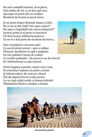 197
De sete cumplită muncit, să se plece,
Sub umbra de foi, ca să bea apă rece.
Aproape să piară sub cer arzător
Buchetul de frunze şi micul izvor...
Şi-au prins înspre Domnul atunci a cârti:
De ce ne-ai dat viaţă? Aici spre-a pieri?
Ori spre-a împodobi într-aiurea deşertul?"
Izvorul primi şi el parte-n concertul
Cel înverşunat, bătând în prooroc
Ce nu le-a dat parte de-un dram de noroc...
Sub cei palmieri caravana opri.
Cu zarvă-ntind corturi - spre a odihni.
Ulcioare, burdufuri cu apă-s umplute.
Iar trei palmieri încep să-i salute
Cu verdea podoabă... căci prea le-au dus dorul!
Şi-i îndestulează cu apă izvorul.
Când noaptea-n pustiu, veşnic rece, veni,
În trunchiuri topoare au prins a zvoni.
Şi falnicii arbori, de veacuri, căzură
Făr-de-mpotrivire la cruda secure.
Le-au rupt coiful verde, şi lemnul zdrobit
Flămândele flăcări o noapte-a hrănit.
Caravană în pustiu
Право для безоплатного розміщення підручника в мережі Інтернет має
Міністерство освіти і науки України http://mon.gov.ua/ та Інститут модернізації змісту освіти https://imzo.gov.ua
 