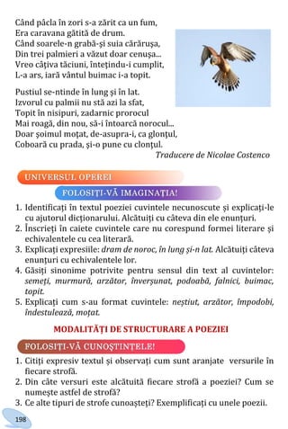 198
Când pâcla în zori s-a zărit ca un fum,
Era caravana gătită de drum.
Când soarele-n grabă-şi suia cărăruşa,
Din trei palmieri a văzut doar cenuşa...
Vreo câţiva tăciuni, înteţindu-i cumplit,
L-a ars, iară vântul buimac i-a topit.
Pustiul se-ntinde în lung şi în lat.
Izvorul cu palmii nu stă azi la sfat,
Topit în nisipuri, zadarnic prorocul
Mai roagă, din nou, să-i întoarcă norocul...
Doar şoimul moţat, de-asupra-i, ca glonţul,
Coboară cu prada, şi-o pune cu clonţul.
Traducere de Nicolae Costenco
1. Identificați în textul poeziei cuvintele necunoscute și explicați-le
cu ajutorul dicționarului. Alcătuiți cu câteva din ele enunțuri.
2. Înscrieți în caiete cuvintele care nu corespund formei literare și
echivalentele cu cea literară.
3. Explicați expresiile: dram de noroc, în lung și-n lat. Alcătuiți câteva
enunțuri cu echivalentele lor.
4. Găsiți sinonime potrivite pentru sensul din text al cuvintelor:
semeți, murmură, arzător, înverșunat, podoabă, falnici, buimac,
topit.
5. Explicați cum s-au format cuvintele: neștiut, arzător, împodobi,
îndestulează, moțat.
MODALITĂȚI DE STRUCTURARE A POEZIEI
1. Citiți expresiv textul și observați cum sunt aranjate versurile în
fiecare strofă.
2. Din câte versuri este alcătuită fiecare strofă a poeziei? Cum se
numește astfel de strofă?
3. Ce alte tipuri de strofe cunoașteți? Exemplificați cu unele poezii.
Право для безоплатного розміщення підручника в мережі Інтернет має
Міністерство освіти і науки України http://mon.gov.ua/ та Інститут модернізації змісту освіти https://imzo.gov.ua
 