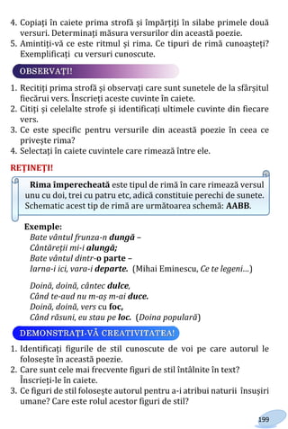 199
4. Copiați în caiete prima strofă și împărțiți în silabe primele două
versuri. Determinați măsura versurilor din această poezie.
5. Amintiți-vă ce este ritmul și rima. Ce tipuri de rimă cunoașteți?
Exemplificați cu versuri cunoscute.
1. Recitiți prima strofă și observați care sunt sunetele de la sfârșitul
fiecărui vers. Înscrieți aceste cuvinte în caiete.
2. Citiți și celelalte strofe și identificați ultimele cuvinte din fiecare
vers.
3. Ce este specific pentru versurile din această poezie în ceea ce
privește rima?
4. Selectați în caiete cuvintele care rimează între ele.
REŢINEŢI!
Rima împerecheată este tipul de rimă în care rimează versul
unu cu doi, trei cu patru etc, adică constituie perechi de sunete.
Schematic acest tip de rimă are următoarea schemă: AABB.
Exemple:
Bate vântul frunza-n dungă –
Cântăreții mi-i alungă;
Bate vântul dintr-o parte –
Iarna-i ici, vara-i departe. (Mihai Eminescu, Ce te legeni…)
Doină, doină, cântec dulce,
Când te-aud nu m-aș m-ai duce.
Doină, doină, vers cu foc,
Când răsuni, eu stau pe loc. (Doina populară)
1. Identificați figurile de stil cunoscute de voi pe care autorul le
folosește în această poezie.
2. Care sunt cele mai frecvente figuri de stil întâlnite în text?
Înscrieți-le în caiete.
3. Ce figuri de stil folosește autorul pentru a-i atribui naturii însușiri
umane? Care este rolul acestor figuri de stil?
Право для безоплатного розміщення підручника в мережі Інтернет має
Міністерство освіти і науки України http://mon.gov.ua/ та Інститут модернізації змісту освіти https://imzo.gov.ua
 