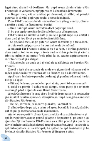 20
legat şi n-o să am frică de dânsul. Mai după aceea, când s-a întors Făt-
Frumos de la vânătoare, zgripţuroaica îl cheamă şi îi vorbeşte:
– Dragul meu, cât ai umblat pe drumuri, ai slăbit, ai pierdut
puterea, la să văd, poţi rupe sculul acesta de mătasă.
Pune Făt-Frumos sculul de mătasă în coate şi în grumaz şi, când s-
a umflat o dată, l-a făcut numai bucăţi.
– Unul l-ai rupt. Acum să vedem dacă poţi rupe două.
Şi i-a pus zgripţuroaica două scule în coate şi în grumaz.
Făt-Frumos s-a umflat o dată şi nu le-a putut rupe, s-a umflat a
doua oară şi le-a făcut pe amândouă mici fărâme.
– Se ţin, fătul meu, se ţin puterile. Acum să vedem şi a treia oară.
A treia oară zgripţuroaica i-a pus trei scule de mătasă.
A smuncit Făt-Frumos o dată şi nu s-a rupt, a strâns puterile a
doua oară şi tot nu s-a rupt, a treia oară a strâns puterile şi, când a
izbit cu mâinile, au intrat firele până la os. Atunci zgripţuroaica a
sărit bucuroasă şi a strigat:
– Sai, zmeule, de unde eşti şi vină de te răfuieşte cu Busuioc Făt-
Frumos!
Zmeul a ieşit din ascunziş de unde era și, punând mâna pe sabie,
râdea şi hăcuia în Făt-Frumos, de l-a făcut că nu s-a înţeles nimic.
Apoi l-a strâns într-o pereche de desagi şi, punându-l pe cal, i-a dat
bici şi i-a spus:
– Dii, cal, la drum, pe unde l-ai purtat viu, poartă-l acuma mort!
Şi calul s-a pornit - l-a dus peste câmpii, peste pustii şi a tot mers
cale lungă până a ajuns la casa Ilenei Cosânzeana.
A ieşit Cosânzeana în prag şi n-a întâlnit drumeţ sosit la popas, dar
şi-a întâlnit calul în spume cu desagii în şa. După desagi l-a cunoscut
că-i Busuioc Făt-Frumos.
– He-hei, sărmane, ce moarte ţi-ai ales, l-a căinat ea.
Şi dându-l jos de pe cal, a prins a-l aşeza bucată la bucată, până i-a
dat chipul şi asemănarea lui de mai înainte.
Atunci s-a repezit în cămară, a scos ulciorul cu apă învietoare şi
apă întrupătoare, a adus porcul şi laptele de pasăre. Şi pe unde n-au
ajuns bucăţi din Busuioc Făt-Frumos, ea a tăiat porcul şi a pus la loc
să vie încheietură la încheietură trupul cum a fost. Apoi l-a stropit cu
apă întrupătoare şi l-a întrupat, l-a spălat cu apă învietoare şi l-a
înviat. A răsuflat Busuioc Făt-Frumos şi din greu a oftat:
Право для безоплатного розміщення підручника в мережі Інтернет має
Міністерство освіти і науки України http://mon.gov.ua/ та Інститут модернізації змісту освіти https://imzo.gov.ua
 