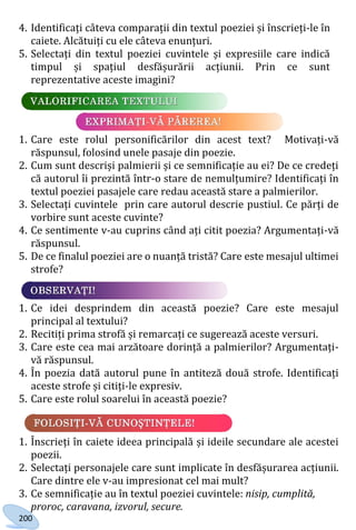 200
4. Identificați câteva comparații din textul poeziei și înscrieți-le în
caiete. Alcătuiți cu ele câteva enunțuri.
5. Selectați din textul poeziei cuvintele și expresiile care indică
timpul și spațiul desfășurării acțiunii. Prin ce sunt
reprezentative aceste imagini?
1. Care este rolul personificărilor din acest text? Motivați-vă
răspunsul, folosind unele pasaje din poezie.
2. Cum sunt descriși palmierii și ce semnificație au ei? De ce credeți
că autorul îi prezintă într-o stare de nemulțumire? Identificați în
textul poeziei pasajele care redau această stare a palmierilor.
3. Selectați cuvintele prin care autorul descrie pustiul. Ce părți de
vorbire sunt aceste cuvinte?
4. Ce sentimente v-au cuprins când ați citit poezia? Argumentați-vă
răspunsul.
5. De ce finalul poeziei are o nuanță tristă? Care este mesajul ultimei
strofe?
1. Ce idei desprindem din această poezie? Care este mesajul
principal al textului?
2. Recitiți prima strofă și remarcați ce sugerează aceste versuri.
3. Care este cea mai arzătoare dorință a palmierilor? Argumentați-
vă răspunsul.
4. În poezia dată autorul pune în antiteză două strofe. Identificați
aceste strofe și citiți-le expresiv.
5. Care este rolul soarelui în această poezie?
1. Înscrieți în caiete ideea principală și ideile secundare ale acestei
poezii.
2. Selectați personajele care sunt implicate în desfășurarea acțiunii.
Care dintre ele v-au impresionat cel mai mult?
3. Ce semnificație au în textul poeziei cuvintele: nisip, cumplită,
proroc, caravana, izvorul, secure.
Право для безоплатного розміщення підручника в мережі Інтернет має
Міністерство освіти і науки України http://mon.gov.ua/ та Інститут модернізації змісту освіти https://imzo.gov.ua
 