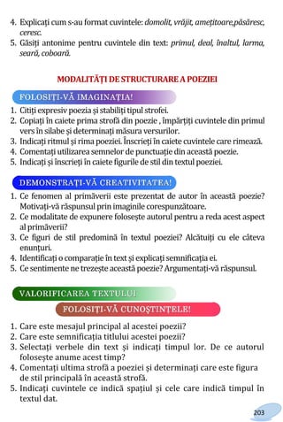 203
4. Explicați cum s-au format cuvintele: domolit, vrăjit, amețitoare,păsăresc,
ceresc.
5. Găsiți antonime pentru cuvintele din text: primul, deal, înaltul, larma,
seară, coboară.
MODALITĂȚI DESTRUCTURAREAPOEZIEI
1. Citițiexpresivpoezia șistabilițitipulstrofei.
2. Copiați în caiete prima strofă din poezie , împărțiți cuvintele din primul
versînsilabe șideterminațimăsura versurilor.
3. Indicațiritmulșirimapoeziei.Înscriețiîncaietecuvintelecare rimează.
4. Comentațiutilizareasemnelor de punctuațiedinaceastă poezie.
5. Indicațișiînscriețiîncaietefigurilede stildintextulpoeziei.
1. Ce fenomen al primăverii este prezentat de autor în această poezie?
Motivați-vă răspunsulprinimaginile corespunzătoare.
2. Ce modalitate de expunere folosește autorul pentru a reda acest aspect
alprimăverii?
3. Ce figuri de stil predomină în textul poeziei? Alcătuiți cu ele câteva
enunțuri.
4. Identificațiocomparație întext șiexplicațisemnificația ei.
5. Ce sentimente netrezește această poezie?Argumentați-vă răspunsul.
1. Care este mesajul principal al acestei poezii?
2. Care este semnificația titlului acestei poezii?
3. Selectați verbele din text și indicați timpul lor. De ce autorul
folosește anume acest timp?
4. Comentați ultima strofă a poeziei și determinați care este figura
de stil principală în această strofă.
5. Indicați cuvintele ce indică spațiul și cele care indică timpul în
textul dat.
Право для безоплатного розміщення підручника в мережі Інтернет має
Міністерство освіти і науки України http://mon.gov.ua/ та Інститут модернізації змісту освіти https://imzo.gov.ua
 