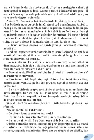 207
aruncă în sus de despică bolta cerului, îl prinse pe degetul cel mic şi
buzduganul se rupse-n două. Atunci puse să-i facă altul mai greu – îl
aruncă în sus aproape de palatul de nori al lunii; căzând din nori, nu
se rupse de degetul voinicului.
Atunci Făt-Frumos îşi luă ziua bună de la părinţi, ca să se ducă,
să se bată el singur cu oştile împăratului ce-l duşmănea pe tată-său.
Puse pe trupul său împărătesc haine de păstor, cămeşă de borangic,
ţesută în lacrimile mamei sale, mândră pălărie cu flori, cu cordele şi
cu mărgele rupte de la gâturile fetelor de-mpăraţi, îşi puse-n brâul
verde un fluier de doine şi altul de hore, şi, când era soarele de două
suliţe pe cer, a plecat în lumea largă şi-n toiul lui de voinic.
Pe drum horea şi doinea, iar buzduganul şi-l arunca să spintece
nourii. (…)
Când era-nspre seara zilei a treia, buzduganul, căzând, se izbi de o
poartă de aramă, şi făcu un vuiet puternic şi lung. Poarta era
sfărâmată şi voinicul intră. (...)
Dar mai ales unul din ei, cu fruntea-ntr-un cerc de aur, bătut cu
diamante, şi cu hainele strălucite, era frumos ca luna unei nopţi de
vară. Dar mai mândru era Făt-Frumos.
– Bine-ai venit, Făt-Frumos! zise împăratul; am auzit de tine, da'
de văzut nu te-am văzut.
– Bine te-am găsit, împărate, deşi mă tem că nu te-oi lăsa cu bine,
pentru că am venit să ne luptăm greu, că destul ai viclenit asupra
tatălui meu.
– Ba n-am viclenit asupra tatălui tău, ci totdeauna m-am luptat în
luptă dreaptă. Dar cu tine nu m-oi bate. Ci mai bine-oi spune
lăutarilor să zică şi cuparilor să umple cupele cu vin şi-om lega frăţie
de cruce pe cât om fi şi-om trăi.
Şi se sărutară feciorii de-mpăraţi în urările boierilor, şi băură şi se
sfătuiră.
Zise împăratul lui Făt-Frumos:
– De cine-n lume te temi tu mai mult?
– De nime-n lumea asta, afară de Dumnezeu. Dar tu?
– Eu iar de nime, afară de Dumnezeu şi de Mama-pădurilor.
O babă bătrână şi urâtă, care umblă prin împărăţia mea de mână
cu furtuna. Pe unde trece ea, faţa pământului se usucă, satele se
risipesc, târgurile cad năruite. Mers-am eu asupra ei cu bătălie, dar
Право для безоплатного розміщення підручника в мережі Інтернет має
Міністерство освіти і науки України http://mon.gov.ua/ та Інститут модернізації змісту освіти https://imzo.gov.ua
 