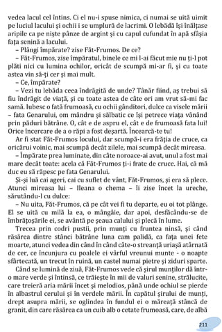211
vedea lacul cel întins. Ci el nu-i spuse nimica, ci numai se uită uimit
pe luciul lacului şi ochii i se umplură de lacrimi. O lebădă îşi înălţase
aripile ca pe nişte pânze de argint şi cu capul cufundat în apă sfâşia
faţa senină a lacului.
– Plângi împărate? zise Făt-Frumos. De ce?
– Făt-Frumos, zise împăratul, binele ce mi l-ai făcut mie nu ţi-l pot
plăti nici cu lumina ochilor, oricât de scumpă mi-ar fi, şi cu toate
astea vin să-ţi cer şi mai mult.
– Ce, împărate?
– Vezi tu lebăda ceea îndrăgită de unde? Tânăr fiind, aş trebui să
fiu îndrăgit de viaţă, şi cu toate astea de câte ori am vrut să-mi fac
samă. Iubesc o fată frumoasă, cu ochii gânditori, dulce ca visele mării
– fata Genarului, om mândru şi sălbatic ce îşi petrece viaţa vânând
prin păduri bătrâne. O, cât e de aspru el, cât e de frumoasă fata lui!
Orice încercare de a o răpi a fost deşartă. Încearcă-te tu!
Ar fi stat Făt-Frumos locului, dar scumpă-i era frăţia de cruce, ca
oricărui voinic, mai scumpă decât zilele, mai scumpă decât mireasa.
– Împărate prea luminate, din câte noroace-ai avut, unul a fost mai
mare decât toate: acela că Făt-Frumos ţi-i frate de cruce. Hai, că mă
duc eu să răpesc pe fata Genarului.
Şi-şi luă cai ageri, cai cu suflet de vânt, Făt-Frumos, şi era să plece.
Atunci mireasa lui – Ileana o chema – îi zise încet la ureche,
sărutându-l cu dulce:
– Nu uita, Făt-Frumos, că pe cât vei fi tu departe, eu oi tot plânge.
El se uită cu milă la ea, o mângâie, dar apoi, desfăcându-se de
îmbrăţoşările ei, se avântă pe şeaua calului şi plecă în lume.
Trecea prin codri pustii, prin munţi cu fruntea ninsă, şi când
răsărea dintre stânci bătrâne luna cam palidă, ca faţa unei fete
moarte, atunci vedea din când în când câte-o streanţă uriaşă atârnată
de cer, ce încunjura cu poalele ei vârful vreunui munte - o noapte
sfârtecată, un trecut în ruină, un castel numai pietre şi ziduri sparte.
Când se lumină de ziuă, Făt-Frumos vede că şirul munţilor dă într-
o mare verde şi întinsă, ce trăieşte în mii de valuri senine, strălucite,
care treieră aria mării încet şi melodios, până unde ochiul se pierde
în albastrul cerului şi în verdele mării. În capătul şirului de munţi,
drept asupra mării, se oglindea în fundul ei o măreaţă stâncă de
granit, din care răsărea ca un cuib alb o cetate frumoasă, care, de albă
Право для безоплатного розміщення підручника в мережі Інтернет має
Міністерство освіти і науки України http://mon.gov.ua/ та Інститут модернізації змісту освіти https://imzo.gov.ua
 