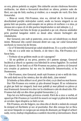 212
ce era, părea poleită cu argint. Din zidurile arcate răsăreau ferestre
strălucite, iar dintr-o fereastră deschisă se zărea, printre oale de
flori, un cap de fată, oacheş şi visător, ca o noapte de vară. Era fata
Genarului.
– Bine-ai venit, Făt-Frumos, zise ea, sărind de la fereastră şi
deschizând porţile măreţului castel, unde ea locuia singură ca un
geniu într-un pustiu, astă-noapte mi se părea că vorbesc c-o stea, şi
steaua mi-a spus că vii din partea împăratului ce mă iubeşte. (...)
Făt-Frumos luă fata în braţe şi punând-o pe cal, zburau amândoi
prin pustiul lungului mării ca două abia văzute închegări ale
văzduhului.
Dar Genarul, om nalt şi puternic, avea un cal năzdrăvan cu două
inimi. Motanul din castel mieună dintr-un cap, iar calul Genarului
necheză cu vocea lui de bronz.
– Ce e? îl întrebă Genarul pe calul năzdrăvan. Ţi s-a urât cu binele?
– Nu mi s-a urât mie cu binele, ci de tine-i rău. Făt-Frumos ţi-a
furat fata.
– Trebuie să ne grăbim mult ca să-i ajungem?
– Să ne grăbim şi nu prea, pentru că-i putem ajunge. Genarul
încălecă şi zbură ca spaima cea bătrână în urma fugiţilor. În curând
îi şi ajunse. Să se bată cu el Făt-Frumos nu putea, pentru că Genarul
era creştin şi puterea lui nu era în duhurile întunericului, ci în
Dumnezeu.
– Făt-Frumos, zise Genarul, mult eşti frumos şi mi-e milă de tine.
De astă dată nu-ţi fac nimica, dar de altă dată... ţine minte!
Şi luându-şi fata alături cu el, pieri în vânt, ca şi când nu mai fusese.
Dar Făt-Frumos era voinic şi ştia drumul înapoi. El se reîntoarse
şi găsi pe fată iar singură, însă mai palidă şi mai plânsă ea părea şi
mai frumoasă. Genarul era dus iar la vânătoare cale de două zile. Făt-
Frumos luă alţi cai din chiar grajdul Genarului. (...)
Faţa lui era înfricoşată, privirea cruntă. Fără de-a zice o vorbă, el
apucă pe Făt-Frumos şi-l azvârli în nourii cei negri şi plini de furtună
ai cerului. Apoi dispăru cu fată cu tot.
Făt-Frumos, ars de fulgere, nu căzu din el decât o mână de cenuşă
în nisipul cel fierbinte şi sec al pustiului. Dar din cenuşa lui se făcu
un izvor limpede ce curgea pe un nisip de diamant, pe lângă el arbori
nalţi, verzi, stufoşi răspândeau o umbră răcorită şi mirositoare. Dacă
Право для безоплатного розміщення підручника в мережі Інтернет має
Міністерство освіти і науки України http://mon.gov.ua/ та Інститут модернізації змісту освіти https://imzo.gov.ua
 
