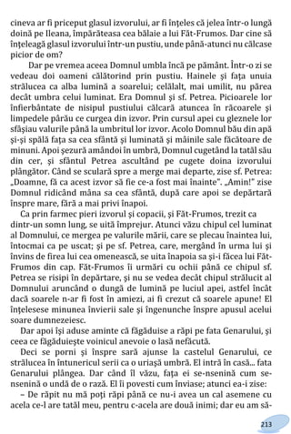213
cineva ar fi priceput glasul izvorului, ar fi înţeles că jelea într-o lungă
doină pe Ileana, împărăteasa cea bălaie a lui Făt-Frumos. Dar cine să
înţeleagă glasul izvorului într-un pustiu, unde până-atunci nu călcase
picior de om?
Dar pe vremea aceea Domnul umbla încă pe pământ. Într-o zi se
vedeau doi oameni călătorind prin pustiu. Hainele şi faţa unuia
strălucea ca alba lumină a soarelui; celălalt, mai umilit, nu părea
decât umbra celui luminat. Era Domnul şi sf. Petrea. Picioarele lor
înfierbântate de nisipul pustiului călcară atuncea în răcoarele şi
limpedele pârău ce curgea din izvor. Prin cursul apei cu gleznele lor
sfâşiau valurile până la umbritul lor izvor. Acolo Domnul bău din apă
şi-şi spălă faţa sa cea sfântă şi luminată şi mâinile sale făcătoare de
minuni. Apoi şezură amândoi în umbră, Domnul cugetând la tatăl său
din cer, şi sfântul Petrea ascultând pe cugete doina izvorului
plângător. Când se sculară spre a merge mai departe, zise sf. Petrea:
„Doamne, fă ca acest izvor să fie ce-a fost mai înainte”. „Amin!” zise
Domnul ridicând mâna sa cea sfântă, după care apoi se depărtară
înspre mare, fără a mai privi înapoi.
Ca prin farmec pieri izvorul şi copacii, şi Făt-Frumos, trezit ca
dintr-un somn lung, se uită împrejur. Atunci văzu chipul cel luminat
al Domnului, ce mergea pe valurile mării, care se plecau înaintea lui,
întocmai ca pe uscat; şi pe sf. Petrea, care, mergând în urma lui şi
învins de firea lui cea omenească, se uita înapoia sa şi-i făcea lui Făt-
Frumos din cap. Făt-Frumos îi urmări cu ochii până ce chipul sf.
Petrea se risipi în depărtare, şi nu se vedea decât chipul strălucit al
Domnului aruncând o dungă de lumină pe luciul apei, astfel încât
dacă soarele n-ar fi fost în amiezi, ai fi crezut că soarele apune! El
înţelesese minunea învierii sale şi îngenunche înspre apusul acelui
soare dumnezeiesc.
Dar apoi îşi aduse aminte că făgăduise a răpi pe fata Genarului, şi
ceea ce făgăduieşte voinicul anevoie o lasă nefăcută.
Deci se porni şi înspre sară ajunse la castelul Genarului, ce
strălucea în întunericul serii ca o uriaşă umbră. El intră în casă... fata
Genarului plângea. Dar când îl văzu, faţa ei se-nsenină cum se-
nsenină o undă de o rază. El îi povesti cum înviase; atunci ea-i zise:
– De răpit nu mă poţi răpi până ce nu-i avea un cal asemene cu
acela ce-l are tatăl meu, pentru c-acela are două inimi; dar eu am să-
Право для безоплатного розміщення підручника в мережі Інтернет має
Міністерство освіти і науки України http://mon.gov.ua/ та Інститут модернізації змісту освіти https://imzo.gov.ua
 