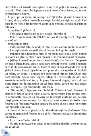 214
l întreb în astă sară de unde-şi are calul, ca să poţi şi tu să capeţi unul
ca acela. Până atunci însă, pentru ca să nu te afle tată-meu, eu te voi
preface într-o floare.
El şezu pe un scaun, iar ea şopti o vrajă dulce, şi, cum îl sărută pe
frunte, el se prefăcu într-o floare roşie închisă ca vişina coaptă. Ea-l
puse între florile din fereastră şi cânta de veselie, de răsuna castelul
tatălui ei.
Atunci intră şi Genarul.
– Veselă fata mea? şi de ce eşti veselă? întrebă el.
– Pentru că nu mai este Făt-Frumos ca să mă răpească, răspunse
ea râzând.
Se puseră la cină.
– Tată, întrebă fata, de unde ai calul d-tale, cu care umbli la vânat?
– La ce-ţi trebuie s-o ştii? zise el încruntând sprâncenele.
– Ştii prea bine, răspunse fata, că nu vreau ca s-o ştiu decât numai
ia-aşa ca s-o ştiu, pentru c-acu nu mai e Făt-Frumos să mă răpească.
– Ştii tu că nu mă împotrivesc ţie niciodată, zise Genarul. De- parte
de-aicea, lângă mare, şede o babă care are şapte iepe. Ea ţine oameni
care să i le păzească un an (cu toate că anul ei nu e decât de trei zile),
şi dacă cineva i le păzeşte bine, ea-l pune să-şi aleagă drept răsplată
un mânz, iar de nu, îl omoară şi-i pune capul într-un par. Chiar însă
dacă păzeşte cineva bine iepele, totuşi ea-l vicleneşte pe om, căci
scoate inimile din caii toţi şi le pune într-unul singur, încât cel ce-a
păzit alege mai întotdeauna un cal fără inimă, care-i mai rău decât
unul de rând... Eşti mulţumită, fata mea?
– Mulţumită, răspunse ea zâmbind. Totodată însă Genarul îi
aruncă în faţă o batistă roşie, uşoară, mirositoare. Fata se uită mult
în ochii tatălui său, ca un om care se deşteaptă dintr-un vis, de care
nu-şi poate aduce aminte. Ea uitase tot ce-i spusese tată-său. Însă
floarea din fereastră veghea printre frunzele ei, ca o stea roşie prin
încreţiturile unui nor.
A doua zi Genarul plecă iarăşi des-dimineaţă la vânătoare. Fata
sărută murmurând floarea roşie şi Făt-Frumos născu ca din nimica
înaintea ei.
– Ei, ştii ceva? o întrebă el.
– Nu ştiu nimica, zise ea tristă şi punând dosul mânii pe fruntea ei,
am uitat tot.
Право для безоплатного розміщення підручника в мережі Інтернет має
Міністерство освіти і науки України http://mon.gov.ua/ та Інститут модернізації змісту освіти https://imzo.gov.ua
 