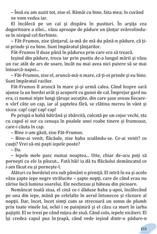215
– Însă eu am auzit tot, zise el. Rămâi cu bine, fata mea; în curând
ne vom vedea iar.
El încălecă pe un cal şi dispăru în pustiuri. În arşiţa cea
dogoritoare a zilei... văzu aproape de pădure un ţânţar zvârcolindu-
se în nisipul cel fierbinte.
– Făt-Frumos, zise ţânţarul, ia-mă de mă du până-n pădure, că ţi-
oi prinde şi eu bine. Sunt împăratul ţânţarilor.
Făt-Frumos îl duse până în pădurea prin care era să treacă.
Ieşind din pădure, trecu iar prin pustiu de-a lungul mării şi văzu
un rac atât de ars de soare, încât nu mai avea nici putere să se mai
întoarcă-napoi...
– Făt-Frumos, zise el, aruncă-mă-n mare, că ţi-oi prinde şi eu bine.
Sunt împăratul racilor.
Făt-Frumos îl aruncă în mare şi-şi urmă calea. Când înspre sară
ajunse la un bordei urât şi acoperit cu gunoi de cal. Împrejur gard nu
era, ci numai nişte lungi ţăruşe ascuţite, din care şase aveau fiecare-
n vârf câte un cap, iar al şaptelea fără, se clătina mereu în vânt şi
zicea: cap! cap! cap! cap!
Pe prispă o babă bătrână şi zbârcită, culcată pe un cojoc vechi, sta
cu capul ei sur ca cenuşa în poalele unei roabe tinere şi frumoase,
care-i căuta în cap.
– Bine v-am găsit, zise Făt-Frumos.
– Bine-ai venit, flăcăule, zise baba sculându-se. Ce-ai venit? ce
cauţi? Vrei să-mi paşti iepele poate?
– Da.
– Iepele mele pasc numai noaptea... Uite, chiar de-acu poţi să
porneşti cu ele la păscut... Fată hăi! ia dă tu flăcăului demâncatul ce
i-am făcut eu şi porneşte-l.
Alături cu bordeiul era sub pământ o pivniţă. El intră în ea şi acolo
văzu şapte iepe negre strălucite – şapte nopţi, care de când erau nu
zărise încă lumina soarelui. Ele nechezau şi băteau din picioare.
Nemâncat toată ziua, el cină ce-i dăduse baba ş-apoi, încălecând
pe una din iepe, mână pe celelalte în aerul întunecos şi răcoare al
nopţii. Dar, încet, încet simţi cum se strecoară un somn de plumb
prin toate vinele lui, ochii i se painjiniră şi el căzu ca mort în iarba
pajiştii. El se trezi pe când mijea de ziuă. Când colo, iepele nicăieri. El
îşi credea capul pus în ţeapă, când vede ieşind dintr-o pădure-n
Право для безоплатного розміщення підручника в мережі Інтернет має
Міністерство освіти і науки України http://mon.gov.ua/ та Інститут модернізації змісту освіти https://imzo.gov.ua
 