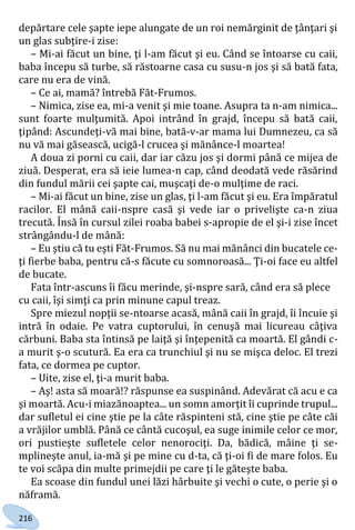 216
depărtare cele şapte iepe alungate de un roi nemărginit de ţânţari şi
un glas subţire-i zise:
– Mi-ai făcut un bine, ţi l-am făcut şi eu. Când se întoarse cu caii,
baba începu să turbe, să răstoarne casa cu susu-n jos şi să bată fata,
care nu era de vină.
– Ce ai, mamă? întrebă Făt-Frumos.
– Nimica, zise ea, mi-a venit şi mie toane. Asupra ta n-am nimica...
sunt foarte mulţumită. Apoi intrând în grajd, începu să bată caii,
ţipând: Ascundeţi-vă mai bine, bată-v-ar mama lui Dumnezeu, ca să
nu vă mai găsească, ucigă-l crucea şi mănânce-l moartea!
A doua zi porni cu caii, dar iar căzu jos şi dormi până ce mijea de
ziuă. Desperat, era să ieie lumea-n cap, când deodată vede răsărind
din fundul mării cei şapte cai, muşcaţi de-o mulţime de raci.
– Mi-ai făcut un bine, zise un glas, ţi l-am făcut şi eu. Era împăratul
racilor. El mână caii-nspre casă şi vede iar o privelişte ca-n ziua
trecută. Însă în cursul zilei roaba babei s-apropie de el şi-i zise încet
strângându-l de mână:
– Eu ştiu că tu eşti Făt-Frumos. Să nu mai mănânci din bucatele ce-
ţi fierbe baba, pentru că-s făcute cu somnoroasă... Ţi-oi face eu altfel
de bucate.
Fata într-ascuns îi făcu merinde, şi-nspre sară, când era să plece
cu caii, îşi simţi ca prin minune capul treaz.
Spre miezul nopţii se-ntoarse acasă, mână caii în grajd, îi încuie şi
intră în odaie. Pe vatra cuptorului, în cenuşă mai licureau câţiva
cărbuni. Baba sta întinsă pe laiţă şi înţepenită ca moartă. El gândi c-
a murit ş-o scutură. Ea era ca trunchiul şi nu se mişca deloc. El trezi
fata, ce dormea pe cuptor.
– Uite, zise el, ţi-a murit baba.
– Aş! asta să moară!? răspunse ea suspinând. Adevărat că acu e ca
şi moartă. Acu-i miazănoaptea... un somn amorţit îi cuprinde trupul...
dar sufletul ei cine ştie pe la câte răspinteni stă, cine ştie pe câte căi
a vrăjilor umblă. Până ce cântă cucoşul, ea suge inimile celor ce mor,
ori pustieşte sufletele celor nenorociţi. Da, bădică, mâine ţi se-
mplineşte anul, ia-mă şi pe mine cu d-ta, că ţi-oi fi de mare folos. Eu
te voi scăpa din multe primejdii pe care ţi le găteşte baba.
Ea scoase din fundul unei lăzi hârbuite şi vechi o cute, o perie şi o
năframă.
Право для безоплатного розміщення підручника в мережі Інтернет має
Міністерство освіти і науки України http://mon.gov.ua/ та Інститут модернізації змісту освіти https://imzo.gov.ua
 