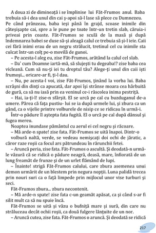 217
A doua zi de dimineaţă i se împlinise lui Făt-Frumos anul. Baba
trebuia să-i dea unul din cai ş-apoi să-l lase să plece cu Dumnezeu.
Pe când prânzeau, baba ieşi până în grajd, scoase inimile din
câteşişapte cai, spre a le pune pe toate într-un tretin slab, căruia-i
priveai prin coaste. Făt-Frumos se sculă de la masă şi după
îndemnarea babei se duse să-şi aleagă calul ce trebuia să şi-l ieie. Caii
cei fără inimi erau de un negru strălucit, tretinul cel cu inimile sta
culcat într-un colţ pe-o movilă de gunoi.
– Pe acesta-l aleg eu, zise Făt-Frumos, arătând la calul cel slab.
– Da' cum Doamne iartă-mă, să slujeşti tu degeaba!? zise baba cea
vicleană. Cum să nu-ţi iei tu dreptul tău? Alege-ţi unul din caii işti
frumoşi... oricare-ar fi, ţi-l dau.
– Nu, pe acesta-l voi, zise Făt-Frumos, ţinând la vorba lui. Baba
scrâşni din dinţi ca apucată, dar apoi îşi strânse moara cea hârbuită
de gură, ca să nu iasă prin ea veninul ce-i răscolea inima pestriţă.
– Hai, ia-ţi-l! zise-n sfârşit. El se urcă pe cal cu buzduganul de-a
umere. Părea că faţa pustiu- lui se ia după urmele lui, şi zbura ca un
gând, ca o vijelie printre volburele de nisip ce se ridicau în urmă-i.
Într-o pădure îl aştepta fata fugită. El o urcă pe cal după dânsul şi
fugea mereu.
Noaptea inundase pământul cu aerul ei cel negru şi răcoare.
– Mă arde-n spate! zise fata. Făt-Frumos se uită înapoi. Dintr-o
volbură naltă, verde, se vedeau nemişcaţi doi ochi de jăratic, a
căror raze roşii ca focul ars pătrundeau în rărunchii fetei.
– Aruncă peria, zise fata. Făt-Frumos o ascultă. Şi deodată-n urmă-
le văzură că se ridică o pădure neagră, deasă, mare, înfiorată de un
lung freamăt de frunze şi de un urlet flămând de lupi.
– Înainte! strigă Făt-Frumos calului, care zbura asemenea unui
demon urmărit de un blestem prin negura nopţii. Luna palidă trecea
prin nouri suri ca o faţă limpede prin mijlocul unor vise turburi şi
seci.
Făt-Frumos zbura... zbura necontenit.
– Mă arde-n spate! zise fata c-un geamăt apăsat, ca şi când s-ar fi
silit mult ca să nu spuie încă.
Făt-Frumos se uită şi văzu o bufniţă mare şi sură, din care nu
străluceau decât ochii roşii, ca două fulgere lănţuite de un nor.
– Aruncă cutea, zise fata. Făt-Frumos o aruncă. Şi deodată se ridică
Право для безоплатного розміщення підручника в мережі Інтернет має
Міністерство освіти і науки України http://mon.gov.ua/ та Інститут модернізації змісту освіти https://imzo.gov.ua
 