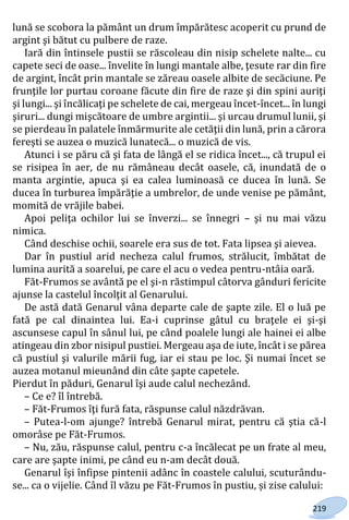 219
lună se scobora la pământ un drum împărătesc acoperit cu prund de
argint şi bătut cu pulbere de raze.
Iară din întinsele pustii se răscoleau din nisip schelete nalte... cu
capete seci de oase... învelite în lungi mantale albe, ţesute rar din fire
de argint, încât prin mantale se zăreau oasele albite de secăciune. Pe
frunţile lor purtau coroane făcute din fire de raze şi din spini auriţi
şi lungi... şi încălicaţi pe schelete de cai, mergeau încet-încet... în lungi
şiruri... dungi mişcătoare de umbre argintii... şi urcau drumul lunii, şi
se pierdeau în palatele înmărmurite ale cetăţii din lună, prin a cărora
fereşti se auzea o muzică lunatecă... o muzică de vis.
Atunci i se păru că şi fata de lângă el se ridica încet..., că trupul ei
se risipea în aer, de nu rămâneau decât oasele, că, inundată de o
manta argintie, apuca şi ea calea luminoasă ce ducea în lună. Se
ducea în turburea împărăţie a umbrelor, de unde venise pe pământ,
momită de vrăjile babei.
Apoi peliţa ochilor lui se înverzi... se înnegri – şi nu mai văzu
nimica.
Când deschise ochii, soarele era sus de tot. Fata lipsea şi aievea.
Dar în pustiul arid necheza calul frumos, strălucit, îmbătat de
lumina aurită a soarelui, pe care el acu o vedea pentru-ntâia oară.
Făt-Frumos se avântă pe el şi-n răstimpul câtorva gânduri fericite
ajunse la castelul încolţit al Genarului.
De astă dată Genarul vâna departe cale de şapte zile. El o luă pe
fată pe cal dinaintea lui. Ea-i cuprinse gâtul cu braţele ei şi-şi
ascunsese capul în sânul lui, pe când poalele lungi ale hainei ei albe
atingeau din zbor nisipul pustiei. Mergeau aşa de iute, încât i se părea
că pustiul şi valurile mării fug, iar ei stau pe loc. Şi numai încet se
auzea motanul mieunând din câte şapte capetele.
Pierdut în păduri, Genarul îşi aude calul nechezând.
– Ce e? îl întrebă.
– Făt-Frumos îţi fură fata, răspunse calul năzdrăvan.
– Putea-l-om ajunge? întrebă Genarul mirat, pentru că ştia că-l
omorâse pe Făt-Frumos.
– Nu, zău, răspunse calul, pentru c-a încălecat pe un frate al meu,
care are şapte inimi, pe când eu n-am decât două.
Genarul îşi înfipse pintenii adânc în coastele calului, scuturându-
se... ca o vijelie. Când îl văzu pe Făt-Frumos în pustiu, și zise calului:
Право для безоплатного розміщення підручника в мережі Інтернет має
Міністерство освіти і науки України http://mon.gov.ua/ та Інститут модернізації змісту освіти https://imzo.gov.ua
 
