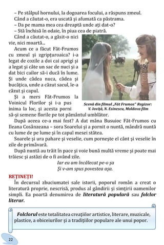 22
– Pe stâlpul hornului, la dogoarea focului, a răspuns zmeul.
Când a căutat-o, era uscată şi afumată ca păstrama.
– Da pe mama mea cea dreaptă unde aţi dat-o?
– Stă închisă în odaie, în piua cea de piatră.
Când a căutat-o, a găsit-o nici
vie, nici moartă...
Acum ce a făcut Făt-Frumos
cu zmeul şi zgripţuroaica? i-a
legat de cozile a doi cai aprigi şi
a legat şi câte un sac de nuci şi a
dat bici cailor să-i ducă în lume.
Şi unde cădea nuca, cădea şi
bucăţica, unde a căzut sacul, le-a
căzut şi capul.
Şi a mers Făt-Frumos la
Voinicul Florilor şi i-a pus
inima la loc, şi acesta porni
să-şi semene florile pe tot pământul umblător.
După aceea ce-a mai fost? A dat mâna Busuioc Făt-Frumos cu
Ileana Cosânzeana – sora Soarelui şi a pornit o nuntă, mândră nuntă
cu lume de pe lume şi în capul mesei stătea.
Soarele şi ura pahare şi veselie, cum porneşte el cânt şi veselie în
zile de primăvară.
După nuntă au trăit în pace şi voie bună multă vreme şi poate mai
trăiesc şi astăzi de o fi având zile.
Iar eu am încălecat pe-o şa
Şi v-am spus povestea aşa.
REŢINEŢI!
În decursul zbuciumatei sale istorii, poporul român a creat o
literatură proprie, nescrisă, produs al gândirii şi simţirii oamenilor
simpli. Ea poartă denumirea de literatură populară sau folclor
literar.
Folclorul este totalitatea creaţiilor artistice, literare, muzicale,
plastice, a obiceiurilor şi a tradiţiilor populare ale unui popor.
Scenă din filmul „Făt Frumos” Regizor:
V. Ioviţă, N. Esinescu, Moldova film
Право для безоплатного розміщення підручника в мережі Інтернет має
Міністерство освіти і науки України http://mon.gov.ua/ та Інститут модернізації змісту освіти https://imzo.gov.ua
 