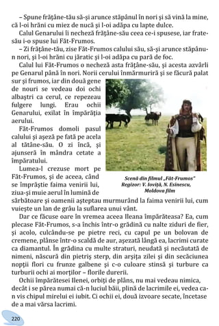 220
– Spune frăţâne-tău să-şi arunce stăpânul în nori şi să vină la mine,
că l-oi hrăni cu miez de nucă şi l-oi adăpa cu lapte dulce.
Calul Genarului îi necheză frăţâne-său ceea ce-i spusese, iar frate-
său i-o spuse lui Făt-Frumos.
– Zi frăţâne-tău, zise Făt-Frumos calului său, să-şi arunce stăpânu-
n nori, şi l-oi hrăni cu jăratic şi l-oi adăpa cu pară de foc.
Calul lui Făt-Frumos o necheză asta frăţâne-său, şi acesta azvârli
pe Genarul până în nori. Norii cerului înmărmuriră şi se făcură palat
sur şi frumos, iar din două gene
de nouri se vedeau doi ochi
albaştri ca cerul, ce repezeau
fulgere lungi. Erau ochii
Genarului, exilat în împărăţia
aerului.
Făt-Frumos domoli pasul
calului şi aşeză pe fată pe acela
al tătâne-său. O zi încă, şi
ajunseră în mândra cetate a
împăratului.
Lumea-l crezuse mort pe
Făt-Frumos, şi de aceea, când
se împrăştie faima venirii lui,
ziua-şi muie aerul în lumină de
sărbătoare şi oamenii aşteptau murmurând la faima venirii lui, cum
vuieşte un lan de grâu la suflarea unui vânt.
Dar ce făcuse oare în vremea aceea Ileana împărăteasa? Ea, cum
plecase Făt-Frumos, s-a închis într-o grădină cu nalte ziduri de fier,
şi acolo, culcându-se pe pietre reci, cu capul pe un bolovan de
cremene, plânse într-o scaldă de aur, aşezată lângă ea, lacrimi curate
ca diamantul. În grădina cu multe straturi, neudată şi necăutată de
nimeni, născură din pietriş sterp, din arşiţa zilei şi din secăciunea
nopţii flori cu frunze galbene şi c-o culoare stinsă şi turbure ca
turburii ochi ai morţilor – florile durerii.
Ochii împărătesei Ilenei, orbiţi de plâns, nu mai vedeau nimica,
decât i se părea numai că-n luciul băii, plină de lacrimile ei, vedea ca-
n vis chipul mirelui ei iubit. Ci ochii ei, două izvoare secate, încetase
de a mai vărsa lacrimi.
Scenă din filmul „Făt-Frumos”
Regizor: V. Ioviţă, N. Esinescu,
Moldova film
Право для безоплатного розміщення підручника в мережі Інтернет має
Міністерство освіти і науки України http://mon.gov.ua/ та Інститут модернізації змісту освіти https://imzo.gov.ua
 