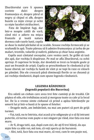 222
Zburătorului care îi spunea
cuvinte dulci despre
frumuseţea ei, despre părul ei
negru şi chipul ei alb, despre
buzele ca nişte cireşe şi ochii
ca nişte luceferi strălucitori.
Fata de împărat fugi, dar
într-o noapte caldă de vară,
când nici o adiere nu mişca
frunzele şi toată natura
dormea sub razele lunii, copila
se duse la malul pârâului să se scalde. Scoase rochiţa fermecată şi se
scufundă în apă. Toate păreau să îi admire frumuseţea: şi iarba de pe
maluri, trestiile, valurile şi nuferii, pădurea şi chiar luna argintie.
Copila auzi cântatul cocoşului, care vestea zorii. Se grăbi să iasă
din apă, dar rochiţa îi dispăruse. Pe mal se afla Zburătorul, cu ochii
aprinşi. O cuprinse în braţe, dar deodată se trezi cu braţele goale şi
auzi un freamăt de aripă. Copila se preschimbase în rândunică şi îşi
luase zborul, iar rochiţa fu luată de vânt şi se topi în raze ce căzură
pe pământ. Din ele crescură până dimineaţă florile ce se cheamă şi
azi rochiţa rândunicii, după cum spune legenda rândunicii.
LEGENDA RÂNDUNICII
(legendă populară din Bucovina)
Era odată un cioban care avea trei fete cuminţi şi de treabă. Cât
păştea el oile, ele trebăluiau acasă şi mergeau toate cu cale şi la locul
lor. De la o vreme simte ciobanul că prind a apăsa bătrâneţile pe
umerii lui şi într-o bună zi le spune el fetelor:
– Dragele mele, am îmbătrânit, nu mai am puteri să port de grijă
turmei.
– Vai, tată, nu te întrista, stai acasă şi te odigneşte şi o să îţi intrami
puterile, că turma vom paşte-o noi singure pe rând, zise fata cea mai
mare.
– Ar fi, draga tatii, aşa, după cum zici, de aţi fi trei băieţi, da aşa
nişte fete ca alde voi, mă tem, că veţi speria şi de buruieni.
– Alei, tată, face fata cea mai mare, să vezi, cum le-om paşte noi,
Право для безоплатного розміщення підручника в мережі Інтернет має
Міністерство освіти і науки України http://mon.gov.ua/ та Інститут модернізації змісту освіти https://imzo.gov.ua
 