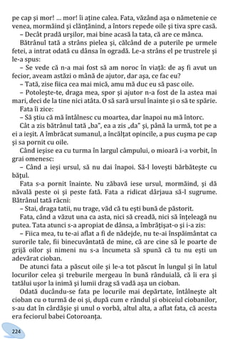 224
pe cap şi mor! … mor! îi aţine calea. Fata, văzând aşa o nămetenie ce
venea, mormăind şi clănţănind, a întors repede oile şi tiva spre casă.
– Decât pradă urşilor, mai bine acasă la tata, că are ce mânca.
Bătrânul tată a strâns pielea şi, călcând de a puterile pe urmele
fetei, a intrat odată cu dânsa în ogradă. Le-a strâns el pe trustrele şi
le-a spus:
– Se vede că n-a mai fost să am noroc în viaţă: de aş fi avut un
fecior, aveam astăzi o mână de ajutor, dar aşa, ce fac eu?
– Tată, zise fiica cea mai mică, amu mă duc eu să pasc oile.
– Potoleşte-te, draga mea, spor şi ajutor n-a fost de la astea mai
mari, deci de la tine nici atâta. O să sară ursul înainte şi o să te spărie.
Fata îi zice:
– Să ştiu că mă întâlnesc cu moartea, dar înapoi nu mă întorc.
Cât a zis bătrânul tată „ba”, ea a zis „da” şi, până la urmă, tot pe a
ei a ieşit. A îmbrăcat sumanul, a încălţat opincile, a pus cuşma pe cap
şi sa pornit cu oile.
Când ieşise ea cu turma în largul câmpului, o mioară i-a vorbit, în
grai omenesc:
– Când a ieşi ursul, să nu dai înapoi. Să-l loveşti bărbăteşte cu
băţul.
Fata s-a pornit înainte. Nu zăbavă iese ursul, mormăind, şi dă
năvală peste oi şi peste fată. Fata a ridicat dârjaua să-l sugrume.
Bătrânul tată răcni:
– Stai, draga tatii, nu trage, văd că tu eşti bună de păstorit.
Fata, când a văzut una ca asta, nici să creadă, nici să înţeleagă nu
putea. Tata atunci s-a apropiat de dânsa, a îmbrăţişat-o şi i-a zis:
– Fiica mea, tu te-ai aflat a fi de nădejde, nu te-ai înspăimântat ca
surorile tale, fii binecuvântată de mine, că are cine să le poarte de
grijă oilor şi nimeni nu s-a încumeta să spună că tu nu eşti un
adevărat cioban.
De atunci fata a păscut oile şi le-a tot păscut în lungul şi în latul
locurilor celea şi treburile mergeau în bună rânduială, că îi era şi
tatălui uşor la inimă şi lumii drag să vadă aşa un cioban.
Odată ducându-se fata pe locurile mai depărtate, întâlneşte alt
cioban cu o turmă de oi şi, după cum e rândul şi obiceiul ciobanilor,
s-au dat în cârdăşie şi unul o vorbă, altul alta, a aflat fata, că acesta
era feciorul babei Cotoroanţa.
Право для безоплатного розміщення підручника в мережі Інтернет має
Міністерство освіти і науки України http://mon.gov.ua/ та Інститут модернізації змісту освіти https://imzo.gov.ua
 