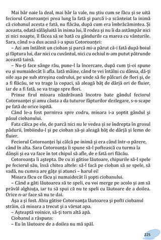 225
Mai bâr oaie la deal, mai bâr la vale, nu ştiu cum se făcu şi se uită
feciorul Cotoroanţei prea lung la fată şi parcă i-a scânteiat la inimă
că ciobanul acesta e fată, nu flăcău, după cum era îmbrăcămintea. Şi
aceasta, odată sălăşluită în inima lui, îl rodea şi nu îi da astâmpăr nici
zi nici noapte, îl făcea să se bată cu gândurile ca marea cu vânturile.
Sara, când s-a dus acasă i-a spus Cotoroanţei:
– Azi am întâlnit un cioban şi parcă mi-a părut că-i fată după boiul
şi făptura lui, dar nici cu cuvântul, nici cu ochiul n-am putut pătrunde
această taină.
– Nu-ţi face sânge rău, pune-l la încercare, după cum ţi-oi spune
eu şi numaidecât îi afla. Iată mâine, când te vei întâlni cu dânsa, dă-ţi
oile aşa pe sub streşina codrului, pe unde să fie pâlcuri de flori şi, de
a fi flăcău, se va trage la copaci, să aleagă băţ de dârjă ori de fluier,
iar de a fi fată, se va trage spre flori.
Prinse firul mioara năzdrăvană încotro bate gândul feciorul
Cotoroanţei şi amu căuta a da tuturor făpturilor dezlegare, s-o scape
pe fată de orice ispită.
Când le-a fost pornirea spre codru, mioara i-a şoptit gândul şi
păsul ciobanului.
Fata călca pe ele, de parcă nici nu le vedea şi se îndrepta în grosul
pădurii, îmbiindu-l şi pe cioban să-şi aleagă băţ de dârjă şi lemn de
fluier.
Feciorul Cotoroanţei îşi călcă pe inimă şi era când într-o părere,
când în alta. Sara Cotoroanţa îi spune să-l poftească cu turma la
dânşii şi ea va face în tot chipul să afle, de e fată ori flăcău.
Cotoroanţa îi aştepta. De cu zi gătise lăutoare, chipurile să-l spele
pe feciorul său, însă chitea altele: să-l facă pe cioban să se spele, să
vadă, nu cumva are gâţe şi atunci – harul ei!
Mioara făcu ce făcu şi numaidecât îi şopti ciobanului.
– Când a găti lăutoarea să te speli, eu voi merge pe acolo şi am să
prăvăl alghiuţa, iar tu să spui că nu te speli cu lăutoare de a doilea.
Orice n-ar face să nu te dai.
Aşa a şi fost. Abia gătise Cotoroanţa lăutoarea şi pofti ciobanul
străin, că mioara a trecut şi a vărsat apa.
– Aşteaptă voinice, să-ţi torn altă apă.
Ciobanul a răspuns:
– Eu în lăutoare de a doilea nu mă spăl.
Право для безоплатного розміщення підручника в мережі Інтернет має
Міністерство освіти і науки України http://mon.gov.ua/ та Інститут модернізації змісту освіти https://imzo.gov.ua
 