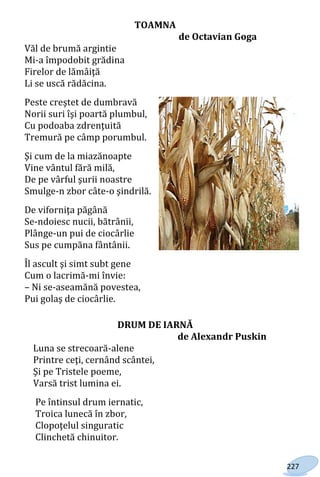 227
TOAMNA
de Octavian Goga
Văl de brumă argintie
Mi-a împodobit grădina
Firelor de lămâiţă
Li se uscă rădăcina.
Peste creştet de dumbravă
Norii suri îşi poartă plumbul,
Cu podoaba zdrenţuită
Tremură pe câmp porumbul.
Şi cum de la miazănoapte
Vine vântul fără milă,
De pe vârful şurii noastre
Smulge-n zbor câte-o şindrilă.
De viforniţa păgână
Se-ndoiesc nucii, bătrânii,
Plânge-un pui de ciocârlie
Sus pe cumpăna fântânii.
Îl ascult şi simt subt gene
Cum o lacrimă-mi învie:
– Ni se-aseamănă povestea,
Pui golaş de ciocârlie.
DRUM DE IARNĂ
de Alexandr Puskin
Luna se strecoară-alene
Printre ceţi, cernând scântei,
Şi pe Tristele poeme,
Varsă trist lumina ei.
Pe întinsul drum iernatic,
Troica lunecă în zbor,
Clopoţelul singuratic
Clinchetă chinuitor.
Право для безоплатного розміщення підручника в мережі Інтернет має
Міністерство освіти і науки України http://mon.gov.ua/ та Інститут модернізації змісту освіти https://imzo.gov.ua
 