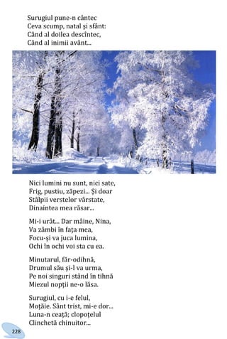 228
Surugiul pune-n cântec
Ceva scump, natal şi sfânt:
Când al doilea descîntec,
Când al inimii avânt...
Nici lumini nu sunt, nici sate,
Frig, pustiu, zăpezi... Şi doar
Stâlpii verstelor vârstate,
Dinaintea mea răsar...
Mi-i urât... Dar mâine, Nina,
Va zâmbi în faţa mea,
Focu-şi va juca lumina,
Ochi în ochi voi sta cu ea.
Minutarul, făr-odihnă,
Drumul său şi-l va urma,
Pe noi singuri stând în tihnă
Miezul nopţii ne-o lăsa.
Surugiul, cu i-e felul,
Moţăie. Sânt trist, mi-e dor...
Luna-n ceaţă; clopoţelul
Clinchetă chinuitor...
Право для безоплатного розміщення підручника в мережі Інтернет має
Міністерство освіти і науки України http://mon.gov.ua/ та Інститут модернізації змісту освіти https://imzo.gov.ua
 