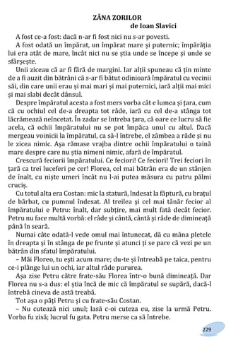 229
ZÂNA ZORILOR
de Ioan Slavici
A fost ce-a fost: dacă n-ar fi fost nici nu s-ar povesti.
A fost odată un împărat, un împărat mare și puternic; împărăția
lui era atât de mare, încât nici nu se știa unde se începe și unde se
sfârșește.
Unii ziceau că ar fi fără de margini. Iar alții spuneau că țin minte
de a fi auzit din bătrâni că s-ar fi bătut odinioară împăratul cu vecinii
săi, din care unii erau și mai mari și mai puternici, iară alții mai mici
și mai slabi decât dânsul.
Despre împăratul acesta a fost mers vorba cât e lumea și țara, cum
că cu ochiul cel de-a dreapta tot râde, iară cu cel de-a stânga tot
lăcrămează neîncetat. În zadar se întreba țara, că oare ce lucru să fie
acela, că ochii împăratului nu se pot împăca unul cu altul. Dacă
mergeau voinicii la împăratul, ca să-l întrebe, el zâmbea a râde și nu
le zicea nimic. Așa rămase vrajba dintre ochii împăratului o taină
mare despre care nu știa nimeni nimic, afară de împăratul.
Crescură feciorii împăratului. Ce feciori! Ce feciori! Trei feciori în
țară ca trei luceferi pe cer! Florea, cel mai bătrân era de un stânjen
de înalt, cu niște umeri încât nu l-ai putea măsura cu patru pălmi
cruciș.
Cu totul alta era Costan: mic la statură, îndesat la făptură, cu brațul
de bărbat, cu pumnul îndesat. Al treilea și cel mai tânăr fecior al
împăratului e Petru: înalt, dar subțire, mai mult fată decât fecior.
Petru nu face multă vorbă: el râde și cântă, cântă și râde de dimineață
până în seară.
Numai câte odată-l vede omul mai întunecat, dă cu mâna pletele
în dreapta și în stânga de pe frunte și atunci ți se pare că vezi pe un
bătrân din sfatul împăratului.
– Măi Floreo, tu ești acum mare; du-te și întreabă pe taica, pentru
ce-i plânge lui un ochi, iar altul râde pururea.
Așa zise Petru către frate-său Florea într-o bună dimineață. Dar
Florea nu s-a dus: el știa încă de mic că împăratul se supără, dacă-l
întrebă cineva de astă treabă.
Tot așa o păți Petru și cu frate-său Costan.
– Nu cutează nici unul; lasă c-oi cuteza eu, zise la urmă Petru.
Vorba fu zisă; lucrul fu gata. Petru merse ca să întrebe.
Право для безоплатного розміщення підручника в мережі Інтернет має
Міністерство освіти і науки України http://mon.gov.ua/ та Інститут модернізації змісту освіти https://imzo.gov.ua
 