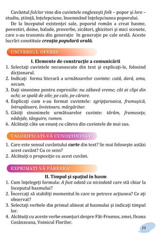 23
Cuvântul folclor vine din cuvintele englezeşti folk – popor şi lore –
studiu, ştiinţă, înţelepciune, însemnând înţelepciunea poporului.
De la începutul existenţei sale, poporul român a creat basme,
povestiri, doine, balade, proverbe, zicători, ghicitori şi mici scenete,
care s-au transmis din generaţie în generaţie pe cale orală. Aceste
lucrări constituie creaţia populară orală.
I. Elemente de construcţie a comunicării
1. Selectaţi cuvintele necunoscute din text şi explicaţi-le, folosind
dicţionarul.
2. Indicaţi forma literară a următoarelor cuvinte: cată, dară, amu,
necum.
3. Daţi sinonime pentru expresiile: nu zăbavă vreme; cât ai clipi din
ochi; se spală de zile; pe cale, pe cărare.
4. Explicaţi cum s-au format cuvintele: zgripţuroaica, frumuşică,
întrupătoare, învietoare, mărgăritar.
5. Găsiţi sinonimele următoarelor cuvinte: tărâm, frumuseţe,
nădejde, tânguire, rumen.
6. Alcătuiţi câte un enunţ cu câteva din cuvintele de mai sus.
1. Care este sensul cuvântului curte din text? Se mai foloseşte astăzi
acest cuvânt? Cu ce sens?
2. Alcătuiţi o propoziţie cu acest cuvânt.
II. Timpul şi spaţiul în basm
1. Cum înţelegeţi formula: A fost odată ca niciodată care stă chiar la
începutul basmului?
2. Încercaţi să stabiliţi momentul în care se petrece acţiunea? Ce aţi
observat?
3. Selectaţi verbele din primul alineat al basmului şi indicaţi timpul
lor.
4. Alcătuiți cu aceste verbe enunțuri despre Făt-Frumos, zmei, Ileana
Cosânzeana, Voinicul Florilor.
Право для безоплатного розміщення підручника в мережі Інтернет має
Міністерство освіти і науки України http://mon.gov.ua/ та Інститут модернізації змісту освіти https://imzo.gov.ua
 