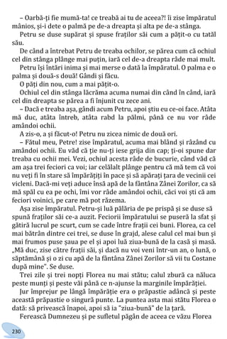 230
– Oarbă-ți fie mumă-ta! ce treabă ai tu de aceea?! îi zise împăratul
mânios, și-i dete o palmă pe de-a dreapta și alta pe de-a stânga.
Petru se duse supărat și spuse fraților săi cum a pățit-o cu tatăl
său.
De când a întrebat Petru de treaba ochilor, se părea cum că ochiul
cel din stânga plânge mai puțin, iară cel de-a dreapta râde mai mult.
Petru își întări inima și mai merse o dată la împăratul. O palma e o
palma și două-s două! Gândi și făcu.
O păți din nou, cum a mai pățit-o.
Ochiul cel din stânga lăcrăma acuma numai din când în când, iară
cel din dreapta se părea a fi înjunit cu zece ani.
– Dacă e treaba așa, gândi acum Petru, apoi știu eu ce-oi face. Atâta
mă duc, atâta întreb, atâta rabd la pălmi, până ce nu vor râde
amândoi ochii.
A zis-o, a și făcut-o! Petru nu zicea nimic de două ori.
– Fătul meu, Petre! zise împăratul, acuma mai blând și râzând cu
amândoi ochii. Eu văd că ție nu-ți iese grija din cap; ți-oi spune dar
treaba cu ochii mei. Vezi, ochiul acesta râde de bucurie, când văd că
am așa trei feciori ca voi; iar celălalt plânge pentru că mă tem că voi
nu veți fi în stare să împărățiți în pace și să apărați țara de vecinii cei
vicleni. Dacă-mi veți aduce însă apă de la fântâna Zânei Zorilor, ca să
mă spăl cu ea pe ochi, îmi vor râde amândoi ochii, căci voi ști că am
feciori voinici, pe care mă pot răzema.
Așa zise împăratul. Petru-și luă pălăria de pe prispă și se duse să
spună fraților săi ce-a auzit. Feciorii împăratului se puseră la sfat și
gătiră lucrul pe scurt, cum se cade între frații cei buni. Florea, ca cel
mai bătrân dintre cei trei, se duse în grajd, alese calul cel mai bun și
mai frumos puse șaua pe el și apoi luă ziua-bună de la casă și masă.
„Mă duc, zise către frații săi, și dacă nu voi veni într-un an, o lună, o
săptămână și o zi cu apă de la fântâna Zânei Zorilor să vii tu Costane
după mine". Se duse.
Trei zile și trei nopți Florea nu mai stătu; calul zbură ca năluca
peste munți și peste văi până ce n-ajunse la marginile împărăției.
Jur împrejur pe lângă împărăție era o prăpastie adâncă și peste
această prăpastie o singură punte. La puntea asta mai stătu Florea o
dată: să privească înapoi, apoi să ia "ziua-bună" de la țară.
Ferească Dumnezeu și pe sufletul păgân de aceea ce văzu Florea
Право для безоплатного розміщення підручника в мережі Інтернет має
Міністерство освіти і науки України http://mon.gov.ua/ та Інститут модернізації змісту освіти https://imzo.gov.ua
 