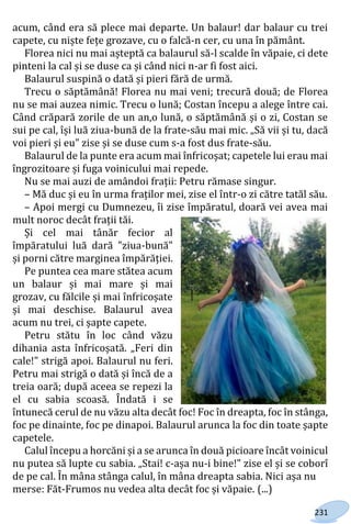 231
acum, când era să plece mai departe. Un balaur! dar balaur cu trei
capete, cu niște fețe grozave, cu o falcă-n cer, cu una în pământ.
Florea nici nu mai așteptă ca balaurul să-l scalde în văpaie, ci dete
pinteni la cal și se duse ca și când nici n-ar fi fost aici.
Balaurul suspină o dată și pieri fără de urmă.
Trecu o săptămână! Florea nu mai veni; trecură două; de Florea
nu se mai auzea nimic. Trecu o lună; Costan începu a alege între cai.
Când crăpară zorile de un an,o lună, o săptămână și o zi, Costan se
sui pe cal, își luă ziua-bună de la frate-său mai mic. „Să vii și tu, dacă
voi pieri și eu" zise și se duse cum s-a fost dus frate-său.
Balaurul de la punte era acum mai înfricoșat; capetele lui erau mai
îngrozitoare și fuga voinicului mai repede.
Nu se mai auzi de amândoi frații: Petru rămase singur.
– Mă duc și eu în urma fraților mei, zise el într-o zi către tatăl său.
– Apoi mergi cu Dumnezeu, îi zise împăratul, doară vei avea mai
mult noroc decât frații tăi.
Și cel mai tânăr fecior al
împăratului luă dară "ziua-bună"
și porni către marginea împărăției.
Pe puntea cea mare stătea acum
un balaur și mai mare și mai
grozav, cu fălcile și mai înfricoșate
și mai deschise. Balaurul avea
acum nu trei, ci șapte capete.
Petru stătu în loc când văzu
dihania asta înfricoșată. „Feri din
cale!" strigă apoi. Balaurul nu feri.
Petru mai strigă o dată și încă de a
treia oară; după aceea se repezi la
el cu sabia scoasă. Îndată i se
întunecă cerul de nu văzu alta decât foc! Foc în dreapta, foc în stânga,
foc pe dinainte, foc pe dinapoi. Balaurul arunca la foc din toate șapte
capetele.
Calul începu a horcăni și a se arunca în două picioare încât voinicul
nu putea să lupte cu sabia. „Stai! c-așa nu-i bine!" zise el și se coborî
de pe cal. În mâna stânga calul, în mâna dreapta sabia. Nici așa nu
merse: Făt-Frumos nu vedea alta decât foc și văpaie. (...)
Право для безоплатного розміщення підручника в мережі Інтернет має
Міністерство освіти і науки України http://mon.gov.ua/ та Інститут модернізації змісту освіти https://imzo.gov.ua
 