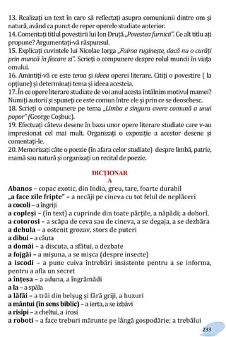 233
13. Realizați un text în care să reflectați asupra comuniunii dintre om și
natură,avândca punctde reper operele studiate anterior.
14.ComentațititlulpovestiriiluiIonDruță„Povesteafurnicii”.Cealttitluați
propune? Argumentați-vă răspunsul.
15. Explicați cuvintele lui Nicolae Iorga „Faima ruginește, dacă nu o curăți
prin muncă în fiecare zi”. Scrieți o compunere despre rolul muncii în viața
omului.
16. Amintiți-vă ce este tema și ideea operei literare. Citiți o povestire ( la
opțiune)șideterminațitema șiideeaacesteia.
17.Înceopereliterarestudiatedevoianulacestaîntâlnimmotivulmamei?
Numițiautoriișispunețiceestecomunîntre eleșiprince sedeosebesc.
18. Scrieți o compunere pe tema „Limba e singura avere comună a unui
popor” (George Coșbuc).
19. Efectuați câteva desene în baza unor opere literare studiate care v-au
impresionat cel mai mult. Organizați o expoziție a acestor desene și
comentați-le.
20. Memorizați câte o poezie (în afara celor studiate) despre limbă, patrie,
mamă sau natură șiorganizațiunrecitalde poezie.
DICȚIONAR
A
Abanos – copac exotic, din India, greu, tare, foarte durabil
„a face zile fripte” – a necăji pe cineva cu tot felul de neplăceri
acocoli –a îngriji
a copleşi – (în text) a cuprinde din toate părțile, a năpădi; a doborî,
a cotorosi – a scăpa de ceva sau de cineva, a se degaja, a se dezbăra
a dehula – a ostenit grozav, stors de puteri
adibui–a căuta
a domăi – a discuta, a sfătui, a dezbate
a fojgăi – a mișuna, a se mișca (despre insecte)
a iscodi – a pune cuiva întrebări insistente pentru a se informa,
pentru a afla un secret
a înțesa – a aduna, a îngrămădi
ala –aspăla
a lăfăi – a trăi din belșug și fără griji, a huzuri
amântui (însens biblic)–aierta,a se izbăvi
arisipi–a cheltui,a irosi
a roboti – a face treburi mărunte pe lângă gospodărie; a trebălui
Право для безоплатного розміщення підручника в мережі Інтернет має
Міністерство освіти і науки України http://mon.gov.ua/ та Інститут модернізації змісту освіти https://imzo.gov.ua
 