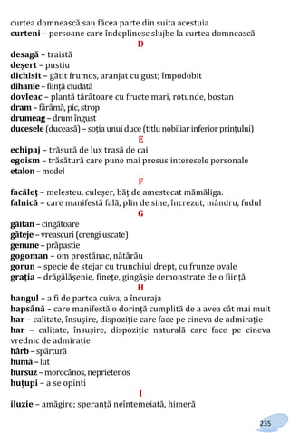235
curtea domnească sau făcea parte din suita acestuia
curteni – persoane care îndeplinesc slujbe la curtea domnească
D
desagă – traistă
deșert – pustiu
dichisit – gătit frumos, aranjat cu gust; împodobit
dihanie–ființă ciudată
dovleac – plantă târâtoare cu fructe mari, rotunde, bostan
dram–fărâmă,pic,strop
drumeag–drumîngust
ducesele(duceasă)–soția unuiduce (titlu nobiliar inferior prințului)
E
echipaj – trăsură de lux trasă de cai
egoism – trăsătură care pune mai presus interesele personale
etalon–model
F
facăleţ – melesteu, culeșer, băț de amestecat mămăliga.
falnică – care manifestă fală, plin de sine, încrezut, mândru, fudul
G
găitan–cingătoare
găteje–vreascuri(crengiuscate)
genune–prăpastie
gogoman – om prostănac, nătărău
gorun – specie de stejar cu trunchiul drept, cu frunze ovale
grația – drăgălășenie, finețe, gingășie demonstrate de o ființă
H
hangul – a fi de partea cuiva, a încuraja
hapsână – care manifestă o dorință cumplită de a avea cât mai mult
har – calitate, însușire, dispoziție care face pe cineva de admirație
har – calitate, însușire, dispoziție naturală care face pe cineva
vrednic de admirație
hârb –spărtură
humă –lut
hursuz –morocănos,neprietenos
huțupi – a se opinti
I
iluzie – amăgire; speranță neîntemeiată, himeră
Право для безоплатного розміщення підручника в мережі Інтернет має
Міністерство освіти і науки України http://mon.gov.ua/ та Інститут модернізації змісту освіти https://imzo.gov.ua
 