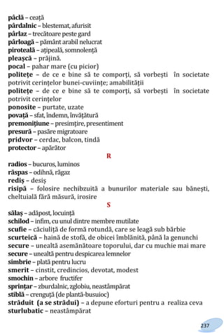 237
pâclă –ceață
pârdalnic –blestemat,afurisit
pârlaz –trecătoare peste gard
pârloagă –pământ arabilnelucrat
piroteală –ațipeală,somnolență
pleașcă – prăjină.
pocal – pahar mare (cu picior)
politețe – de ce e bine să te comporți, să vorbești în societate
potrivit cerințelor bunei-cuviințe; amabilității
politețe – de ce e bine să te comporți, să vorbești în societate
potrivit cerințelor
ponosite – purtate, uzate
povață –sfat,îndemn,învățătură
premonițiune–presimțire,presentiment
presură –pasăre migratoare
pridvor – cerdac, balcon, tindă
protector –apărător
R
radios –bucuros,luminos
răspas –odihnă,răgaz
rediș – desiș
risipă – folosire nechibzuită a bunurilor materiale sau bănești,
cheltuială fără măsură, irosire
S
sălaș –adăpost,locuință
schilod–infim,cuunuldintre membremutilate
scufie – căciuliță de formă rotundă, care se leagă sub bărbie
scurteică – haină de stofă, de obicei îmblănită, până la genunchi
secure – unealtă asemănătoare toporului, dar cu muchie mai mare
secure–unealtă pentrudespicarea lemnelor
simbrie–plată pentru lucru
smerit – cinstit, credincios, devotat, modest
smochin–arbore fructifer
sprințar –zburdalnic,zglobiu,neastâmpărat
stiblă –crenguță(de plantă-busuioc)
străduit (a se strădui) – a depune eforturi pentru a realiza ceva
sturlubatic – neastâmpărat
Право для безоплатного розміщення підручника в мережі Інтернет має
Міністерство освіти і науки України http://mon.gov.ua/ та Інститут модернізації змісту освіти https://imzo.gov.ua
 