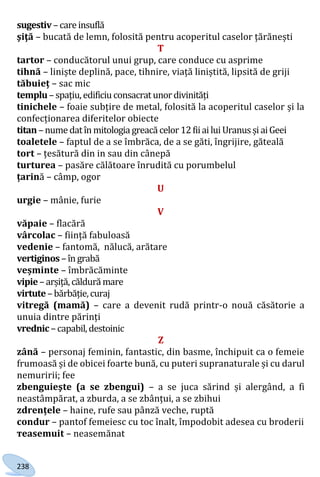 238
sugestiv–careinsuflă
şiţă – bucată de lemn, folosită pentru acoperitul caselor țărănești
T
tartor – conducătorul unui grup, care conduce cu asprime
tihnă – liniște deplină, pace, tihnire, viață liniștită, lipsită de griji
tăbuieț – sac mic
templu–spațiu,edificiu consacrat unordivinități
tinichele – foaie subțire de metal, folosită la acoperitul caselor și la
confecționarea diferitelor obiecte
titan–nume datînmitologia greacă celor 12fiiailuiUranusșiaiGeei
toaletele – faptul de a se îmbrăca, de a se găti, îngrijire, găteală
tort – țesătură din in sau din cânepă
turturea – pasăre călătoare înrudită cu porumbelul
țarină – câmp, ogor
U
urgie – mânie, furie
V
văpaie – flacără
vârcolac – ființă fabuloasă
vedenie – fantomă, nălucă, arătare
vertiginos –îngrabă
veșminte – îmbrăcăminte
vipie–arșiță,căldurămare
virtute–bărbăție,curaj
vitregă (mamă) – care a devenit rudă printr-o nouă căsătorie a
unuia dintre părinți
vrednic –capabil,destoinic
Z
zână – personaj feminin, fantastic, din basme, închipuit ca o femeie
frumoasă și de obicei foarte bună, cu puteri supranaturale și cu darul
nemuririi; fee
zbenguieşte (a se zbengui) – a se juca sărind și alergând, a fi
neastâmpărat, a zburda, a se zbânțui, a se zbihui
zdrențele – haine, rufe sau pânză veche, ruptă
сondur – pantof femeiesc cu toc înalt, împodobit adesea cu broderii
тeasemuit – neasemănat
Право для безоплатного розміщення підручника в мережі Інтернет має
Міністерство освіти і науки України http://mon.gov.ua/ та Інститут модернізації змісту освіти https://imzo.gov.ua
 