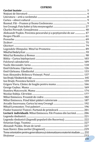 239
CUPRINS
Cuvânt înainte ................................................................................................................... 3
Noţiuni de literatură ......................................................................................................... 4
Literatura – artă a cuvântului ........................................................................................ 8
Cartea – obiect cultural .................................................................................................... 9
Basmul. Făt – Frumos şi Ileana Cosânzeana ............................................................ 9
Ion Creangă. Fata babei și fata moșneagului ......................................................... 27
Charles Perrault. Cenușăreasa ................................................................................... 40
Aleksandr Puşkin. Povestea pescarului și a peștișorului de aur .................. 47
Despre Păcală .................................................................................................................... 61
Proverbe .............................................................................................................................. 69
Zicători ................................................................................................................................. 75
Ghicitori ............................................................................................................................... 79
Legendele Olimpului. Mitul lui Prometeu ............................................................. 89
MitulluiDedalșiIcar.......................................................................................................................................93
Mitul lui Romulus și Remus ......................................................................................... 98
Biblia – Сartea înțelepciunii ...................................................................................... 103
Folclorul calendaristic ................................................................................................ 109
Vasile Alecsandri. Iarna .............................................................................................. 118
Emil Gârleanu. Căprioara ........................................................................................... 126
Emil Gârleanu. Gândăcelul ........................................................................................ 133
Ioan Alexandru Brătescu-Voineşti. Puiul ............................................................ 137
IonDruță.Vânătoriideraţe.....................................................................................................................145
Ion Druță. Povestea furnicii ...................................................................................... 159
Grigore Vieru. Cântec de leagăn pentru mama ................................................. 166
George Coșbuc. Mama ................................................................................................. 169
Dumitru Matcovschi. Mama ...................................................................................... 174
Nicolae Dabija. Cât trăim ............................................................................................ 177
Mihai Eminescu. Freamăt de codru ....................................................................... 182
Mihai Eminescu. Fiind băiet păduri cutreieram .............................................. 187
Arcadie Suceveanu. Cartea lui moş Creangă ...................................................... 192
Mihail Lermontov. Trei palmieri ............................................................................. 196
Fiodor Ivanovici Tiutcev. Furtună de primăvară ............................................. 201
Lectură individuală. Mihai Eminescu. Făt-Frumos din lacrimă ............. 206
Legenda rândunicii ....................................................................................................... 221
Legenda rândunicii (legendă populară din Bucovina) .................................. 222
Octavian Goga. Toamna .............................................................................................. 227
Alexandr Puskin. Drum de iarnă ............................................................................ 227
Ioan Slavici. Zâna zorilor (fragment) .....................................................................229
Temeorientativepentrugeneralizareașisistematizareamaterieistudiate.........232
Dicționar ............................................................................................................................233
Право для безоплатного розміщення підручника в мережі Інтернет має
Міністерство освіти і науки України http://mon.gov.ua/ та Інститут модернізації змісту освіти https://imzo.gov.ua
 