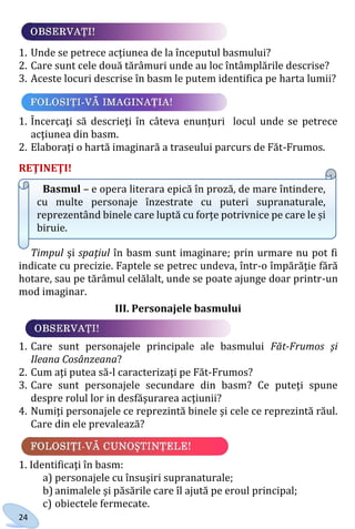 24
1. Unde se petrece acţiunea de la începutul basmului?
2. Care sunt cele două tărâmuri unde au loc întâmplările descrise?
3. Aceste locuri descrise în basm le putem identifica pe harta lumii?
1. Încercaţi să descrieţi în câteva enunţuri locul unde se petrece
acţiunea din basm.
2. Elaboraţi o hartă imaginară a traseului parcurs de Făt-Frumos.
REŢINEŢI!
Basmul – e opera literara epică în proză, de mare întindere,
cu multe personaje înzestrate cu puteri supranaturale,
reprezentând binele care luptă cu forțe potrivnice pe care le și
biruie.
Timpul şi spaţiul în basm sunt imaginare; prin urmare nu pot fi
indicate cu precizie. Faptele se petrec undeva, într-o împărăţie fără
hotare, sau pe tărâmul celălalt, unde se poate ajunge doar printr-un
mod imaginar.
III. Personajele basmului
1. Care sunt personajele principale ale basmului Făt-Frumos şi
Ileana Cosânzeana?
2. Cum aţi putea să-l caracterizaţi pe Făt-Frumos?
3. Care sunt personajele secundare din basm? Ce puteţi spune
despre rolul lor in desfăşurarea acţiunii?
4. Numiţi personajele ce reprezintă binele şi cele ce reprezintă răul.
Care din ele prevalează?
1. Identificaţi în basm:
a) personajele cu însuşiri supranaturale;
b) animalele şi păsările care îl ajută pe eroul principal;
c) obiectele fermecate.
Право для безоплатного розміщення підручника в мережі Інтернет має
Міністерство освіти і науки України http://mon.gov.ua/ та Інститут модернізації змісту освіти https://imzo.gov.ua
 