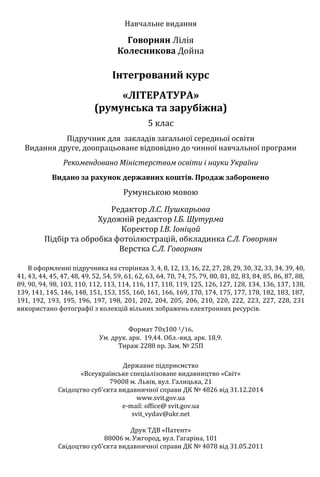 Навчальне видання
Говорнян Лілія
Колесникова Дойна
Інтегрований курс
«ЛІТЕРАТУРА»
(румунська та зарубіжна)
5 клас
Підручник для закладів загальної середньої освіти
Видання друге, доопрацьоване відповідно до чинної навчальної програми
Рекомендовано Міністерством освіти і науки України
Видано за рахунок державних коштів. Продаж заборонено
Румунською мовою
Редактор Л.С. Пушкарьова
Художній редактор І.Б. Шутурма
Коректор І.В. Іоніцой
Підбір та обробка фотоілюстрацій, обкладинка С.Л. Говорнян
Верстка С.Л. Говорнян
В оформленні підручника на сторінках 3, 4, 8, 12, 13, 16, 22, 27, 28, 29, 30, 32, 33, 34, 39, 40,
41, 43, 44, 45, 47, 48, 49, 52, 54, 59, 61, 62, 63, 64, 70, 74, 75, 79, 80, 81, 82, 83, 84, 85, 86, 87, 88,
89, 90, 94, 98, 103, 110, 112, 113, 114, 116, 117, 118, 119, 125, 126, 127, 128, 134, 136, 137, 138,
139, 141, 145, 146, 148, 151, 153, 155, 160, 161, 166, 169, 170, 174, 175, 177, 178, 182, 183, 187,
191, 192, 193, 195, 196, 197, 198, 201, 202, 204, 205, 206, 210, 220, 222, 223, 227, 228, 231
використано фотографії з колекцій вільних зображень електронних ресурсів.
Формат 70х100 1⁄16.
Ум. друк. арк. 19,44. Обл.-вид. арк. 18,9.
Тираж 2288 пр. Зам. № 25П
Державне підприємство
«Всеукраїнське спеціалізоване видавництво «Світ»
79008 м. Львів, вул. Галицька, 21
Свідоцтво суб’єкта видавничної справи ДК № 4826 від 31.12.2014
www.svit.gov.ua
e-mail: office@ svit.gov.ua
svit_vydav@ukr.net
Друк ТДВ «Патент»
88006 м. Ужгород, вул. Гагаріна, 101
Свідоцтво суб’єкта видавничної справи ДК № 4078 від 31.05.2011
Право для безоплатного розміщення підручника в мережі Інтернет має
Міністерство освіти і науки України http://mon.gov.ua/ та Інститут модернізації змісту освіти https://imzo.gov.ua
 