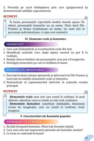 25
2. Povestiţi pe scurt întâmplarea prin care zgripţuroaică îşi
demonstrează calităţile supranaturale.
REŢINEŢI!
În basm, personajele reprezintă modele morale opuse. De
obicei, personajele basmelor nu au nume. Chiar dacă Făt-
Frumos şi Ileana Cosânzeana au nume, nu sunt nici ei
personaje individualizate, ci nişte eroi simbolici.
IV. Elemente reale şi fantastice
1. Care sunt întâmplările şi evenimentele reale din text.
2. Identificaţi acţiunile care, după opinia voastră nu pot fi în
realitate.
3. Numiţi câteva trăsături ale personajelor care par a fi exagerate.
4. Distingeţi elementele pe care le întâlnim în basm.
1. Înscrieţi în două coloane ajutoarele şi adversarii lui Făt-Frumos şi
încercaţi să stabiliţi elementele reale şi fantastice.
2. Demonstraţi că supranaturalul intervine în acţiunile eroului
principal.
REŢINEŢI!
Elementele reale sunt cele care există în realitate, în mod
obiectiv, adevărat; ceea ce există, ce este real; realitatea.
Elementele fantastice constituie întâmplări, fenomene
create de imaginaţie, care nu există în realitate; ireal,
imaginar.
V. Caracteristici ale basmului popular
1. Recitiţi începutul basmului. Observaţi formula iniţială.
2. Care sunt cele mai importante episoade ale basmului studiat?
3. Ce forţe se confruntă în basm?
Право для безоплатного розміщення підручника в мережі Інтернет має
Міністерство освіти і науки України http://mon.gov.ua/ та Інститут модернізації змісту освіти https://imzo.gov.ua
 