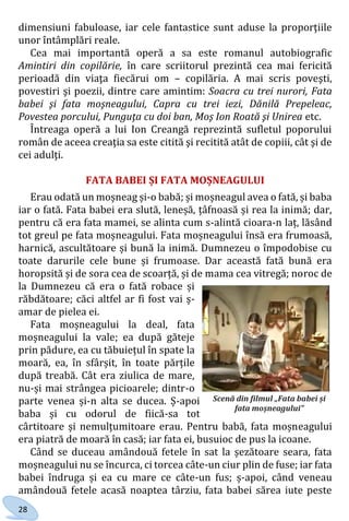 28
dimensiuni fabuloase, iar cele fantastice sunt aduse la proporţiile
unor întâmplări reale.
Cea mai importantă operă a sa este romanul autobiografic
Amintiri din copilărie, în care scriitorul prezintă cea mai fericită
perioadă din viaţa fiecărui om – copilăria. A mai scris poveşti,
povestiri şi poezii, dintre care amintim: Soacra cu trei nurori, Fata
babei şi fata moşneagului, Capra cu trei iezi, Dănilă Prepeleac,
Povestea porcului, Punguţa cu doi ban, Moş Ion Roată şi Unirea etc.
Întreaga operă a lui Ion Creangă reprezintă sufletul poporului
român de aceea creaţia sa este citită şi recitită atât de copiii, cât şi de
cei adulţi.
FATA BABEI ȘI FATA MOȘNEAGULUI
Erau odată un moșneag și-o babă; și moșneagul avea o fată, și baba
iar o fată. Fata babei era slută, leneșă, țâfnoasă și rea la inimă; dar,
pentru că era fata mamei, se alinta cum s-alintă cioara-n laț, lăsând
tot greul pe fata moșneagului. Fata moșneagului însă era frumoasă,
harnică, ascultătoare și bună la inimă. Dumnezeu o împodobise cu
toate darurile cele bune și frumoase. Dar această fată bună era
horopsită și de sora cea de scoarță, și de mama cea vitregă; noroc de
la Dumnezeu că era o fată robace și
răbdătoare; căci altfel ar fi fost vai ș-
amar de pielea ei.
Fata moșneagului la deal, fata
moșneagului la vale; ea după găteje
prin pădure, ea cu tăbuiețul în spate la
moară, ea, în sfârșit, în toate părțile
după treabă. Cât era ziulica de mare,
nu-și mai strângea picioarele; dintr-o
parte venea și-n alta se ducea. Ș-apoi
baba și cu odorul de fiică-sa tot
cârtitoare și nemulțumitoare erau. Pentru babă, fata moșneagului
era piatră de moară în casă; iar fata ei, busuioc de pus la icoane.
Când se duceau amândouă fetele în sat la șezătoare seara, fata
moșneagului nu se încurca, ci torcea câte-un ciur plin de fuse; iar fata
babei îndruga și ea cu mare ce câte-un fus; ș-apoi, când veneau
amândouă fetele acasă noaptea târziu, fata babei sărea iute peste
Scenă din filmul „Fata babei și
fata moșneagului”
Право для безоплатного розміщення підручника в мережі Інтернет має
Міністерство освіти і науки України http://mon.gov.ua/ та Інститут модернізації змісту освіти https://imzo.gov.ua
 