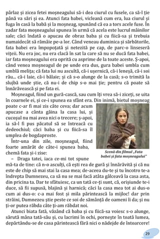 29
pârlaz și zicea fetei moșneagului să-i dea ciurul cu fusele, ca să-l ție
până va sări și ea. Atunci fata babei, vicleană cum era, lua ciurul și
fuga în casă la babă și la moșneag, spunând că ea a tors acele fuse. În
zadar fata moșneagului spunea în urmă că acela este lucrul mâinilor
sale; căci îndată o apucau de obraz baba și cu fiică-sa și trebuia
numaidecât să rămâie pe-a lor. Când veneau duminica și sărbătorile,
fata babei era împopoțată și netezită pe cap, de parc-o linseseră
vițeii. Nu era joc, nu era clacă în sat la care să nu se ducă fata babei,
iar fata moșneagului era oprită cu asprime de la toate aceste. Ș-apoi,
când venea moșneagul de pe unde era dus, gura babei umbla cum
umblă melița; că fata lui nu ascultă, că-i ușernică, că-i leneșă, că-i soi
rău... că-i laie, că-i bălaie; și că s-o alunge de la casă; s-o trimită la
slujbă unde știe, că nu-i de chip s-o mai ție; pentru că poate să
înnărăvească și pe fata ei.
Moșneagul, fiind un gură-cască, sau cum îți vrea să-i ziceți, se uita
în coarnele ei, și ce-i spunea ea sfânt era. Din inimă, bietul moșneag
poate c-ar fi mai zis câte ceva; dar acum
apucase a cânta găina la casa lui, și
cucoșul nu mai avea nici o trecere; ș-apoi,
ia să-l fi pus păcatul să se întreacă cu
dedeochiul; căci baba și cu fiică-sa îl
umplea de bogdaproste.
Într-una din zile, moșneagul, fiind
foarte amărât de câte-i spunea baba,
chemă fata și-i zise:
– Draga tatei, iaca ce-mi tot spune
mă-ta de tine: că n-o asculți, că ești rea de gură și înnărăvită și că nu
este de chip să mai stai la casa mea; de-aceea du-te și tu încotro te-a
îndrepta Dumnezeu, ca să nu se mai facă atâta gâlceavă la casa asta,
din pricina ta. Dar te sfătuiesc, ca un tată ce-ți sunt, că, orișiunde te-i
duce, să fii supusă, blajină și harnică; căci la casa mea tot ai dus-o
cum ai dus-o: c-a mai fost și mila părintească la mijloc! dar prin
străini, Dumnezeu știe peste ce soi de sămânță de oameni îi da; și nu
ți-or putea răbda câte ți-am răbdat noi.
Atunci biata fată, văzând că baba și cu fiică-sa voiesc s-o alunge,
sărută mâna tată-său și, cu lacrimi în ochi, pornește în toată lumea,
depărtându-se de casa părintească fără nici o nădejde de întoarcere!
Scenă din filmul „Fata
babei și fata moșneagului”
Право для безоплатного розміщення підручника в мережі Інтернет має
Міністерство освіти і науки України http://mon.gov.ua/ та Інститут модернізації змісту освіти https://imzo.gov.ua
 