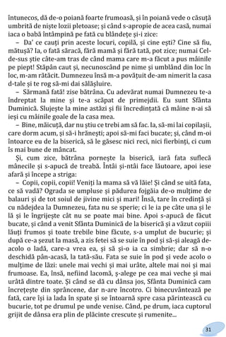 31
întunecos, dă de-o poiană foarte frumoasă, și în poiană vede o căsuță
umbrită de niște lozii pletoase; și când s-apropie de acea casă, numai
iaca o babă întâmpină pe fată cu blândețe și-i zice:
– Da' ce cauți prin aceste locuri, copilă, și cine ești? Cine să fiu,
mătușă? Ia, o fată săracă, fără mamă și fără tată, pot zice; numai Cel-
de-sus știe câte-am tras de când mama care m-a făcut a pus mâinile
pe piept! Stăpân caut și, necunoscând pe nime și umblând din loc în
loc, m-am rătăcit. Dumnezeu însă m-a povățuit de-am nimerit la casa
d-tale și te rog să-mi dai sălășluire.
– Sărmană fată! zise bătrâna. Cu adevărat numai Dumnezeu te-a
îndreptat la mine și te-a scăpat de primejdii. Eu sunt Sfânta
Duminică. Slujește la mine astăzi și fii încredințată că mâine n-ai să
ieși cu mâinile goale de la casa mea.
– Bine, măicuță, dar nu știu ce trebi am să fac. Ia, să-mi lai copilașii,
care dorm acum, și să-i hrănești; apoi să-mi faci bucate; și, când m-oi
întoarce eu de la biserică, să le găsesc nici reci, nici fierbinți, ci cum
îs mai bune de mâncat.
Și, cum zice, bătrâna pornește la biserică, iară fata suflecă
mânecile și s-apucă de treabă. Întâi și-ntâi face lăutoare, apoi iese
afară și începe a striga:
– Copii, copii, copii! Veniți la mama să vă lăie! Și când se uită fata,
ce să vadă? Ograda se umpluse și pădurea fojgăia de-o mulțime de
balauri și de tot soiul de jivine mici și mari! Însă, tare în credință și
cu nădejdea la Dumnezeu, fata nu se sperie; ci le ia pe câte una și le
lă și le îngrijește cât nu se poate mai bine. Apoi s-apucă de făcut
bucate, și când a venit Sfânta Duminică de la biserică și a văzut copiii
lăuți frumos și toate trebile bine făcute, s-a umplut de bucurie; și
după ce-a șezut la masă, a zis fetei să se suie în pod și să-și aleagă de-
acolo o ladă, care-a vrea ea, și să și-o ia ca simbrie; dar să n-o
deschidă pân-acasă, la tată-său. Fata se suie în pod și vede acolo o
mulțime de lăzi: unele mai vechi și mai urâte, altele mai noi și mai
frumoase. Ea, însă, nefiind lacomă, ș-alege pe cea mai veche și mai
urâtă dintre toate. Și când se dă cu dânsa jos, Sfânta Duminică cam
încrețește din sprâncene, dar n-are încotro. Ci binecuvântează pe
fată, care își ia lada în spate și se întoarnă spre casa părintească cu
bucurie, tot pe drumul pe unde venise. Când, pe drum, iaca cuptorul
grijit de dânsa era plin de plăcinte crescute și rumenite...
Право для безоплатного розміщення підручника в мережі Інтернет має
Міністерство освіти і науки України http://mon.gov.ua/ та Інститут модернізації змісту освіти https://imzo.gov.ua
 
