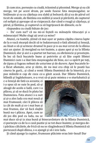 33
Și cum zice, pornește cu ciudă, trăsnind și plesnind. Merge și ea cât
merge, tot pe acest drum, pe unde fusese fata moșneagului; se
întâlnește și ea cu cățelușa cea slabă și bolnavă; dă și ea de părul cel
ticsit de omide, de fântâna cea mâlită și seacă și părăsită, de cuptorul
cel nelipit și aproape să se risipească; dar când o roagă și cățelușa, și
părul, și fântâna, și cuptorul ca să îngrijească de dânsele, ea le
răspundea cu ciudă bătaie de joc:
– Da' cum nu!? că nu mi-oi feșteli eu mânuțele tătucuței și a
mămucuței! Multe slugi ați avut ca mine?
Atunci, cu toatele, știind că mai ușor ar putea căpăta cineva lapte
de la o vacă stearpă decât să te îndatorească o fată alintată și leneșă,
au lăsat-o să-și urmeze drumul în pace și n-au mai cerut de la dânsa
nici un ajutor. Și mergând ea tot înainte, a ajuns apoi și ea la Sfânta
Duminică; dar și aici s-a purtat tot hursuz, cu obrăznicie și prostește.
În loc să facă bucatele bune și potrivite și să lăie copiii Sfintei
Duminici cum i-a lăut fata moșneagului de bine, ea i-a opărit pe toți,
de țipau și fugeau nebuni de usturime și de durere. Apoi bucatele le-
a făcut afumate, arse și sleite, de nu mai era chip să le poată lua
cineva în gură... și când a venit Sfânta Duminică de la biserică, și-a
pus mâinile-n cap de ceea ce-a găsit acasă. Dar Sfânta Duminică,
blândă și îngăduitoare, n-a vrut să-și puie mintea c-o sturlubatică și
c-o leneșă de fată ca aceasta; ci
i-a spus să se suie în pod, să-și
aleagă de-acolo o ladă, care i-a
plăcea, și să se ducă în plata lui
Dumnezeu. Fata atunci s-a suit
și și-a ales lada cea mai nouă și
mai frumoasă; căci îi plăcea să
ia cât de mult și ce-i mai bun și
mai frumos, dar să facă slujbă
bună nu-i plăcea. Apoi, cum se
dă jos din pod cu lada, nu se
mai duce să-și ia ziua bună și binecuvântare de la Sfânta Duminică,
ci pornește ca de la o casă pustie și se tot duce înainte; și mergea de-
i pârâiau călcâiele, de frică să nu se răzgândească Sfânta Duminică să
pornească după dânsa, s-o ajungă și să-i ieie lada.
Și când ajunge la cuptor, frumoase plăcinte erau într-însul! Dar
Право для безоплатного розміщення підручника в мережі Інтернет має
Міністерство освіти і науки України http://mon.gov.ua/ та Інститут модернізації змісту освіти https://imzo.gov.ua
 