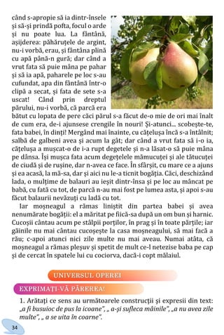 34
când s-apropie să ia dintr-însele
și să-și prindă pofta, focul o arde
și nu poate lua. La fântână,
așijderea: păhăruțele de argint,
nu-i vorbă, erau, și fântâna plină
cu apă până-n gură; dar când a
vrut fata să puie mâna pe pahar
și să ia apă, paharele pe loc s-au
cufundat, apa din fântână într-o
clipă a secat, și fata de sete s-a
uscat! Când prin dreptul
părului, nu-i vorbă, că parcă era
bătut cu lopata de pere căci părul s-a făcut de-o mie de ori mai înalt
de cum era, de-i ajunsese crengile în nouri! Și-atunci... scobește-te,
fata babei, în dinți! Mergând mai înainte, cu cățelușa încă s-a întâlnit;
salbă de galbeni avea și acum la gât; dar când a vrut fata să i-o ia,
cățelușa a mușcat-o de i-a rupt degetele și n-a lăsat-o să puie mâna
pe dânsa. Își mușca fata acum degețelele mămucuței și ale tătucuței
de ciudă și de rușine, dar n-avea ce face. În sfârșit, cu mare ce a ajuns
și ea acasă, la mă-sa, dar și aici nu le-a ticnit bogăția. Căci, deschizând
lada, o mulțime de balauri au ieșit dintr-însa și pe loc au mâncat pe
babă, cu fată cu tot, de parcă n-au mai fost pe lumea asta, și apoi s-au
făcut balaurii nevăzuți cu ladă cu tot.
Iar moșneagul a rămas liniștit din partea babei și avea
nenumărate bogății: el a măritat pe fiică-sa după un om bun și harnic.
Cucoșii cântau acum pe stâlpii porților, în prag și în toate părțile; iar
găinile nu mai cântau cucoșește la casa moșneagului, să mai facă a
rău; c-apoi atunci nici zile multe nu mai aveau. Numai atâta, că
moșneagul a rămas pleșuv și spetit de mult ce-l netezise baba pe cap
și de cercat în spatele lui cu cociorva, dacă-i copt mălaiul.
1. Arătaţi ce sens au următoarele construcţii şi expresii din text:
„a fi busuioc de pus la icoane”, „ a-şi sufleca mâinile”, „a nu avea zile
multe”, „ a se uita în coarne”.
Право для безоплатного розміщення підручника в мережі Інтернет має
Міністерство освіти і науки України http://mon.gov.ua/ та Інститут модернізації змісту освіти https://imzo.gov.ua
 