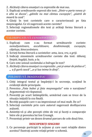35
2. Alcătuiţi câteva enunţuri cu expresiile de mai sus.
3. Explicaţi următoarele expresii din text: „Dintr-o parte venea şi-
n alta se ducea”, „găinile nu mai cântau cucoşeşte”, „piatră de
moară la casă”.
4. Găsiţi în text cuvintele care o caracterizează pe fata
moşneagului. Ce vă sugerează aceste cuvinte?
5. Selectaţi regionalismele din text şi arătaţi forma literară a
acestor cuvinte.
1. Explicaţi cum s-au format următoarele cuvinte:
nemulţumitoare, ascultătoare, desdimineaţă, cucoşeşte,
căţeluşa, binecuvântare.
2. Scrieţi forma literară a cuvintelor: amu, iaca, vro, a griji.
3. Indicaţi sinonimele următoarelor cuvinte din text: tăbuieţ,
liniştit, bogăţii, lozie, a la.
4. Care este sensul cuvântului a îndruga în text?
5. Alcătuiţi câteva enunţuri cu expresiile: „vai şi-amar de pielea ei”,
„ a fi gură cască”, „a-şi lua inima în dinţi”.
1. Citiţi integral textul şi împărţiţi-l în secvenţe, scoţând în
evidenţă ideile principale.
2. Povestea „Fata babei şi fata moşneagului” este o naraţiune?
Argumentaţi-vă răspunsul.
3. Povestiţi pe scurt întâmplările, urmărind cum se trece de la
situaţia iniţială la cea finală.
4. Recitiţi pasajele care v-au impresionat cel mai mult. De ce?
5. Selectaţi cuvintele prin care autorul sugerează desfăşurarea
acţiunii.
6. Amintiţi-vă şi alte poveşti citite de voi şi faceţi o comparaţie
între ele şi povestea lui Ion Creangă.
7. Prezentaţi printr-un desen drumul parcurs de cele două fete.
DESCOPERIŢI SINGURI!
1. Ce personaje participă la acţiune şi care sunt relaţiile dintre
acestea? Ilustraţi aceste relaţii printr-o schemă.
Право для безоплатного розміщення підручника в мережі Інтернет має
Міністерство освіти і науки України http://mon.gov.ua/ та Інститут модернізації змісту освіти https://imzo.gov.ua
 