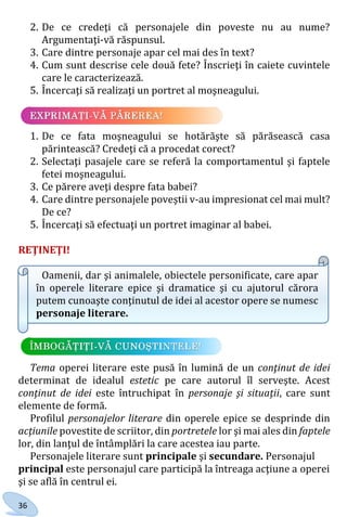 36
2. De ce credeţi că personajele din poveste nu au nume?
Argumentaţi-vă răspunsul.
3. Care dintre personaje apar cel mai des în text?
4. Cum sunt descrise cele două fete? Înscrieţi în caiete cuvintele
care le caracterizează.
5. Încercaţi să realizaţi un portret al moşneagului.
1. De ce fata moşneagului se hotărăşte să părăsească casa
părintească? Credeţi că a procedat corect?
2. Selectaţi pasajele care se referă la comportamentul şi faptele
fetei moşneagului.
3. Ce părere aveţi despre fata babei?
4. Care dintre personajele poveştii v-au impresionat cel mai mult?
De ce?
5. Încercaţi să efectuaţi un portret imaginar al babei.
REŢINEŢI!
Oamenii, dar şi animalele, obiectele personificate, care apar
în operele literare epice şi dramatice şi cu ajutorul cărora
putem cunoaşte conţinutul de idei al acestor opere se numesc
personaje literare.
Tema operei literare este pusă în lumină de un conţinut de idei
determinat de idealul estetic pe care autorul îl serveşte. Acest
conţinut de idei este întruchipat în personaje şi situaţii, care sunt
elemente de formă.
Profilul personajelor literare din operele epice se desprinde din
acţiunile povestite de scriitor, din portretele lor şi mai ales din faptele
lor, din lanţul de întâmplări la care acestea iau parte.
Personajele literare sunt principale şi secundare. Personajul
principal este personajul care participă la întreaga acţiune a operei
şi se află în centrul ei.
Право для безоплатного розміщення підручника в мережі Інтернет має
Міністерство освіти і науки України http://mon.gov.ua/ та Інститут модернізації змісту освіти https://imzo.gov.ua
 