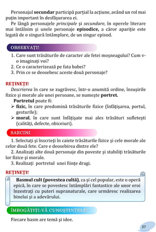 37
Personajul secundar participă parţial la acţiune, având un rol mai
puţin important în desfăşurarea ei.
Pe lângă personajele principale şi secundare, în operele literare
mai întâlnim şi unele personaje episodice, a căror apariţie este
legată de o singură întâmplare, de un singur episod.
1. Care sunt trăsăturile de caracter ale fetei moşneagului? Cum v-
o imaginaţi voi?
2. Ce o caracterizează pe fata babei?
3. Prin ce se deosebesc aceste două personaje?
REŢINEŢI!
Descrierea în care se zugrăvesc, într-o anumită ordine, însuşirile
fizice şi morale ale unei persoane, se numeşte portret.
Portretul poate fi:
 fizic, în care predomină trăsăturile fizice (înfăţişarea, portul,
gesturile);
 moral, în care sunt înfăţişate mai ales trăsături sufleteşti
(calităţi, defecte, obiceiuri).
1. Selectaţi şi înscrieţi în caiete trăsăturile fizice şi cele morale ale
celor două fete. Care e deosebirea dintre ele?
2. Analizaţi alte două personaje din poveste şi stabiliţi trăsăturile
lor fizice şi morale.
3. Realizaţi portretul unei fiinţe dragi.
REŢINEŢI!
Basmul cult (povestea cultă), ca şi cel popular, este o operă
epică, în care se povestesc întâmplări fantastice ale unor eroi
înzestraţi cu puteri supranaturale, care urmăresc realizarea
binelui şi a adevărului.
Fiecare basm are temă şi idee.
Право для безоплатного розміщення підручника в мережі Інтернет має
Міністерство освіти і науки України http://mon.gov.ua/ та Інститут модернізації змісту освіти https://imzo.gov.ua
 