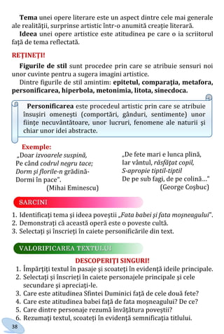 38
Tema unei opere literare este un aspect dintre cele mai generale
ale realităţii, surprinse artistic într-o anumită creaţie literară.
Ideea unei opere artistice este atitudinea pe care o ia scriitorul
faţă de tema reflectată.
REŢINEŢI!
Figurile de stil sunt procedee prin care se atribuie sensuri noi
unor cuvinte pentru a sugera imagini artistice.
Dintre figurile de stil amintim: epitetul, comparaţia, metafora,
personificarea, hiperbola, metonimia, litota, sinecdoca.
Personificarea este procedeul artistic prin care se atribuie
însuşiri omeneşti (comportări, gânduri, sentimente) unor
fiinţe necuvântătoare, unor lucruri, fenomene ale naturii şi
chiar unor idei abstracte.
Exemple:
„Doar izvoarele suspină,
Pe când codrul negru tace;
Dorm şi florile-n grădină-
Dormi în pace”.
(Mihai Eminescu)
1. Identificaţi tema şi ideea poveştii „Fata babei şi fata moşneagului”.
2. Demonstraţi că această operă este o poveste cultă.
3. Selectaţi şi înscrieţi în caiete personificările din text.
DESCOPERIŢI SINGURI!
1. Împărţiţi textul în pasaje şi scoateţi în evidenţă ideile principale.
2. Selectaţi şi înscrieţi în caiete personajele principale şi cele
secundare şi apreciaţi-le.
3. Care este atitudinea Sfintei Duminici faţă de cele două fete?
4. Care este atitudinea babei faţă de fata moşneagului? De ce?
5. Care dintre personaje rezumă învăţătura poveştii?
6. Rezumaţi textul, scoateți în evidenţă semnificaţia titlului.
„De fete mari e lunca plină,
Iar vântul, răsfăţat copil,
S-apropie tiptil-tiptil
De pe sub fagi, de pe colină…”
(George Coşbuc)
Право для безоплатного розміщення підручника в мережі Інтернет має
Міністерство освіти і науки України http://mon.gov.ua/ та Інститут модернізації змісту освіти https://imzo.gov.ua
 
